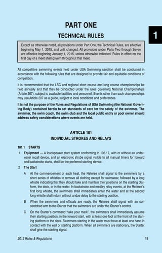 2015 Rules  Regulations	19
1
PART ONE
TECHNICAL RULES
All competitive swimming events held under USA Swimming sanction shall be conducted in
accordance with the following rules that are designed to provide fair and equitable conditions of
competition.
It is recommended that the LSC and regional short course and long course championships be
held annually and that they be conducted under the rules governing National Championships
(Article 207), subject to available facilities and personnel. Events other than such championships
may use Article 207 as a guide, subject to local conditions and preferences.
It is not the purpose of the Rules and Regulations of USA Swimming (the National Govern-
ing Body) contained herein to set standards of care for the safety of the swimmer. The
swimmer, the swim coach, the swim club and the local public entity or pool owner should
address safety considerations where events are held.
ARTICLE 101
INDIVIDUAL STROKES AND RELAYS
101.1  STARTS
.1	 Equipment — A loudspeaker start system conforming to 103.17, with or without an under-
water recall device, and an electronic strobe signal visible to all manual timers for forward
and backstroke starts, shall be the preferred starting device.
.2	 The Start
A	 At the commencement of each heat, the Referee shall signal to the swimmers by a
short series of whistles to remove all clothing except for swimwear, followed by a long
whistle indicating that they should take and maintain their positions on the starting plat-
form, the deck, or in the water. In backstroke and medley relay events, at the Referee’s
first long whistle, the swimmers shall immediately enter the water and at the second
long whistle shall return without undue delay to the starting position.
B	 When the swimmers and officials are ready, the Referee shall signal with an out-
stretched arm to the Starter that the swimmers are under the Starter’s control.
C	 On the Starter’s command “take your mark”, the swimmers shall immediately assume
their starting position, in the forward start, with at least one foot at the front of the start-
ing platform or the deck. Swimmers starting in the water must have at least one hand in
contact with the wall or starting platform. When all swimmers are stationary, the Starter
shall give the starting signal.
Except as otherwise noted, all provisions under Part One, the Technical Rules, are effective
beginning May 1, 2015, and until changed. All provisions under Parts Two through Seven
are effective beginning January 1, 2015, unless otherwise indicated. Rules in effect on the
first day of a meet shall govern throughout that meet.
 