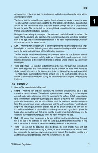 2015 Rules  Regulations	21
1
All movements of the arms shall be simultaneous and in the same horizontal plane without
alternating movement.
The hands shall be pushed forward together from the breast on, under, or over the water.
The elbows shall be under water except for the final stroke before the turn, during the turn
and for the final stroke at the finish. The hands shall be brought back on or under the sur-
face of the water. The hands shall not be brought back beyond the hip line, except during
the first stroke after the start and each turn.
During each complete cycle, some part of the swimmer’s head shall break the surface of the
water. After the start and after each turn, the swimmer may take one arm stroke completely
back to the legs. The head must break the surface of the water before the hands turn inward
at the widest part of the second stroke.
.3	 Kick — After the start and each turn, at any time prior to the first breaststroke kick a single
butterfly kick is permitted. Following which, all movements of the legs shall be simultaneous
and in the same horizontal plane without alternating movement.
The feet must be turned outwards during the propulsive part of the kick. Scissors, alternat-
ing movements or downward butterfly kicks are not permitted except as provided herein.
Breaking the surface of the water with the feet is allowed unless followed by a downward
butterfly kick.
.4	 Turns and Finish — At each turn and at the finish of the race, the touch shall be made with
both hands separated and simultaneously at, above, or below the water level. At the last
stroke before the turn and at the finish an arm stroke not followed by a leg kick is permitted.
The head may be submerged after the last arm pull prior to the touch, provided it breaks the
surface of the water at some point during the last complete or incomplete cycle preceding
the touch.
101.3  BUTTERFLY
.1	 Start — The forward start shall be used.
.2	 Stroke — After the start and after each turn, the swimmer’s shoulders must be at or past
the vertical toward the breast. The swimmer is permitted one or more leg kicks, but only one
arm pull under water, which must bring the swimmer to the surface. It shall be permissible
for a swimmer to be completely submerged for a distance of not more than 15 meters (16.4
yards) after the start and after each turn. By that point, the head must have broken the sur-
face. The swimmer must remain on the surface until the next turn or finish. From the begin-
ning of the first arm pull, the body shall be kept on the breast except at the turn after the
touch of the wall where it is permissible to turn in any manner as long as the body is on the
breast when leaving the wall. Both arms must be brought forward simultaneously over the
water and pulled back simultaneously under the water throughout the race.
.3	 Kick — All up and down movements of the legs and feet must be simultaneous. The posi-
tion of the legs or the feet need not be on the same level, but they shall not alternate in rela-
tion to each other. A scissors or breaststroke kicking movement is not permitted.
.4	 Turns — At each turn the body shall be on the breast. The touch shall be made with both
hands separated and simultaneously at, above, or below the water surface. Once a touch
has been made, the swimmer may turn in any manner desired. The shoulders must be at or
past the vertical toward the breast when the swimmer leaves the wall.
101.2
 