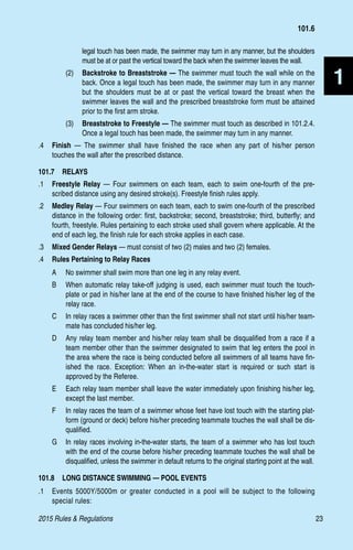 2015 Rules  Regulations	23
1
legal touch has been made, the swimmer may turn in any manner, but the shoulders
must be at or past the vertical toward the back when the swimmer leaves the wall.
(2)	 Backstroke to Breaststroke — The swimmer must touch the wall while on the
back. Once a legal touch has been made, the swimmer may turn in any manner
but the shoulders must be at or past the vertical toward the breast when the
swimmer leaves the wall and the prescribed breaststroke form must be attained
prior to the first arm stroke.
(3)	 Breaststroke to Freestyle — The swimmer must touch as described in 101.2.4.
Once a legal touch has been made, the swimmer may turn in any manner.
.4 	 Finish — The swimmer shall have finished the race when any part of his/her person
touches the wall after the prescribed distance.
101.7  RELAYS
.1 	 Freestyle Relay — Four swimmers on each team, each to swim one-fourth of the pre-
scribed distance using any desired stroke(s). Freestyle finish rules apply.
.2 	 Medley Relay — Four swimmers on each team, each to swim one-fourth of the prescribed
distance in the following order: first, backstroke; second, breaststroke; third, butterfly; and
fourth, freestyle. Rules pertaining to each stroke used shall govern where applicable. At the
end of each leg, the finish rule for each stroke applies in each case.
.3	 Mixed Gender Relays — must consist of two (2) males and two (2) females.
.4 	 Rules Pertaining to Relay Races
A 	 No swimmer shall swim more than one leg in any relay event.
B 	 When automatic relay take-off judging is used, each swimmer must touch the touch-
plate or pad in his/her lane at the end of the course to have finished his/her leg of the
relay race.
C 	 In relay races a swimmer other than the first swimmer shall not start until his/her team-
mate has concluded his/her leg.
D 	 Any relay team member and his/her relay team shall be disqualified from a race if a
team member other than the swimmer designated to swim that leg enters the pool in
the area where the race is being conducted before all swimmers of all teams have fin-
ished the race. Exception: When an in-the-water start is required or such start is
approved by the Referee.
E 	 Each relay team member shall leave the water immediately upon finishing his/her leg,
except the last member.
F 	 In relay races the team of a swimmer whose feet have lost touch with the starting plat-
form (ground or deck) before his/her preceding teammate touches the wall shall be dis-
qualified.
G 	 In relay races involving in-the-water starts, the team of a swimmer who has lost touch
with the end of the course before his/her preceding teammate touches the wall shall be
disqualified, unless the swimmer in default returns to the original starting point at the wall.
101.8  LONG DISTANCE SWIMMING — POOL EVENTS
.1 	 Events 5000Y/5000m or greater conducted in a pool will be subject to the following
special rules:
101.6
 