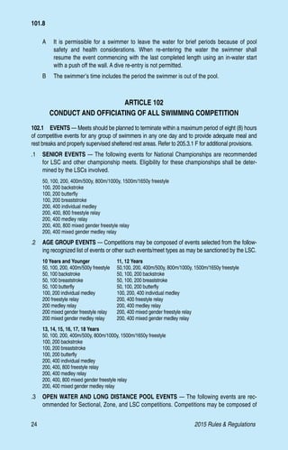 24	 2015 Rules  Regulations
A 	 It is permissible for a swimmer to leave the water for brief periods because of pool
safety and health considerations. When re-entering the water the swimmer shall
resume the event commencing with the last completed length using an in-water start
with a push off the wall. A dive re-entry is not permitted.
B 	 The swimmer’s time includes the period the swimmer is out of the pool.
ARTICLE 102
CONDUCT AND OFFICIATING OF ALL SWIMMING COMPETITION
102.1  EVENTS — Meets should be planned to terminate within a maximum period of eight (8) hours
of competitive events for any group of swimmers in any one day and to provide adequate meal and
rest breaks and properly supervised sheltered rest areas. Refer to 205.3.1 F for additional provisions.
.1 	 SENIOR EVENTS — The following events for National Championships are recommended
for LSC and other championship meets. Eligibility for these championships shall be deter-
mined by the LSCs involved.
50, 100, 200, 400m/500y, 800m/1000y, 1500m/1650y freestyle
100, 200 backstroke
100, 200 butterfly
100, 200 breaststroke
200, 400 individual medley
200, 400, 800 freestyle relay
200, 400 medley relay
200, 400, 800 mixed gender freestyle relay
200, 400 mixed gender medley relay
.2 	 AGE GROUP EVENTS — Competitions may be composed of events selected from the follow-
ing recognized list of events or other such events/meet types as may be sanctioned by the LSC.
10 Years and Younger	 11, 12 Years
50, 100, 200, 400m/500y freestyle	 50,100, 200, 400m/500y, 800m/1000y, 1500m/1650y freestyle
50, 100 backstroke	 50, 100, 200 backstroke
50, 100 breaststroke	 50, 100, 200 breaststroke
50, 100 butterfly	 50, 100, 200 butterfly
100, 200 individual medley	 100, 200, 400 individual medley
200 freestyle relay	 200, 400 freestyle relay
200 medley relay	 200, 400 medley relay
200 mixed gender freestyle relay	 200, 400 mixed gender freestyle relay
200 mixed gender medley relay	 200, 400 mixed gender medley relay
13, 14, 15, 16, 17, 18 Years
50, 100, 200, 400m/500y, 800m/1000y, 1500m/1650y freestyle
100, 200 backstroke
100, 200 breaststroke
100, 200 butterfly
200, 400 individual medley
200, 400, 800 freestyle relay
200, 400 medley relay
200, 400, 800 mixed gender freestyle relay
200, 400 mixed gender medley relay
.3 	 OPEN WATER AND LONG DISTANCE POOL EVENTS — The following events are rec-
ommended for Sectional, Zone, and LSC competitions. Competitions may be composed of
101.8
 