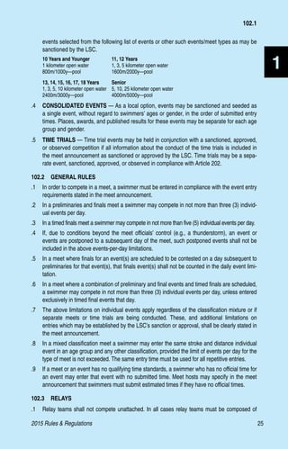 2015 Rules  Regulations	25
1
events selected from the following list of events or other such events/meet types as may be
sanctioned by the LSC.
10 Years and Younger	 11, 12 Years
1 kilometer open water	 1, 3, 5 kilometer open water
800m/1000y—pool	1600m/2000y—pool
13, 14, 15, 16, 17, 18 Years	 Senior
1, 3, 5, 10 kilometer open water 	 5, 10, 25 kilometer open water
2400m/3000y—pool	4000m/5000y—pool
.4 	 CONSOLIDATED EVENTS — As a local option, events may be sanctioned and seeded as
a single event, without regard to swimmers’ ages or gender, in the order of submitted entry
times. Places, awards, and published results for these events may be separate for each age
group and gender.
.5 	 TIME TRIALS — Time trial events may be held in conjunction with a sanctioned, approved,
or observed competition if all information about the conduct of the time trials is included in
the meet announcement as sanctioned or approved by the LSC. Time trials may be a sepa-
rate event, sanctioned, approved, or observed in compliance with Article 202.
102.2  GENERAL RULES
.1 	 In order to compete in a meet, a swimmer must be entered in compliance with the event entry
requirements stated in the meet announcement.
.2 	 In a preliminaries and finals meet a swimmer may compete in not more than three (3) individ-
ual events per day.
.3 	 In a timed finals meet a swimmer may compete in not more than five (5) individual events per day.
.4 	 If, due to conditions beyond the meet officials’ control (e.g., a thunderstorm), an event or
events are postponed to a subsequent day of the meet, such postponed events shall not be
included in the above events-per-day limitations.
.5 	 In a meet where finals for an event(s) are scheduled to be contested on a day subsequent to
preliminaries for that event(s), that finals event(s) shall not be counted in the daily event limi-
tation.
.6 	 In a meet where a combination of preliminary and final events and timed finals are scheduled,
a swimmer may compete in not more than three (3) individual events per day, unless entered
exclusively in timed final events that day.
.7 	 The above limitations on individual events apply regardless of the classification mixture or if
separate meets or time trials are being conducted. These, and additional limitations on
entries which may be established by the LSC’s sanction or approval, shall be clearly stated in
the meet announcement.
.8 	 In a mixed classification meet a swimmer may enter the same stroke and distance individual
event in an age group and any other classification, provided the limit of events per day for the
type of meet is not exceeded. The same entry time must be used for all repetitive entries.
.9 	 If a meet or an event has no qualifying time standards, a swimmer who has no official time for
an event may enter that event with no submitted time. Meet hosts may specify in the meet
announcement that swimmers must submit estimated times if they have no official times.
102.3  RELAYS
.1 	 Relay teams shall not compete unattached. In all cases relay teams must be composed of
102.1
 