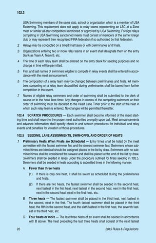 26	 2015 Rules  Regulations
102.3
USA Swimming members of the same club, school or organization which is a member of USA
Swimming. This requirement does not apply to relay teams representing an LSC at a Zone
meet or similar all-star competition sanctioned or approved by USA Swimming. Foreign relays
competing in USA Swimming sanctioned meets must consist of members of the same foreign
club or may represent their recognized FINA federation if so authorized by that federation.
.2 	 Relays may be conducted on a timed final basis or with preliminaries and finals.
.3 	 Organizations entering two or more relay teams in an event shall designate them on the entry
blank as Team A, Team B, etc.
.4 	 The time of each relay team shall be entered on the entry blank for seeding purposes and no
change in time will be permitted.
.5 	 First and last names of swimmers eligible to compete in relay events shall be entered in accor-
dance with the meet announcement.
.6 	 The composition of a relay team may be changed between preliminaries and finals. All mem-
bers competing on a relay team disqualified during preliminaries shall be barred from further
competition in that event.
.7 	 Names of eligible relay swimmers and order of swimming shall be submitted to the clerk of
course or to the head lane timer. Any changes in names of the competing swimmers or their
order of swimming must be declared to the Head Lane Timer prior to the start of the heat in
which such relay team is entered. No changes will be permitted thereafter.
102.4  SCRATCH PROCEDURES — Each swimmer shall become informed of the meet start-
ing time and shall report to the proper meet authorities promptly upon call. Meet announcements
and advance information shall specify check-in and scratch procedures for individual and relay
events and penalties for violation of those procedures.
102.5  SEEDING, LANE ASSIGNMENTS, SWIM-OFFS, AND ORDER OF HEATS
.1 	 Preliminary Heats When Finals are Scheduled — Entry times shall be listed by the meet
committee with the fastest swimmer first and the slowest swimmer last. Swimmers whose sub-
mitted times are identical should be assigned places in the list by draw. Swimmers with no sub-
mitted times shall be considered the slowest and shall be placed at the end of the list by draw.
Swimmers shall be seeded in lanes under the procedure outlined for finals seeding in 102.5.
Swimmers shall be seeded in heats according to submitted times in the following manner:
A 	 Fewer than three heats
(1)	 If there is only one heat, it shall be swum as scheduled during the preliminaries
and finals.
(2)	 If there are two heats, the fastest swimmer shall be seeded in the second heat,
next fastest in the first heat, next fastest in the second heat, next in the first heat,
next in the second heat, next in the first heat, etc.
B 	 Three heats — The fastest swimmer shall be placed in the third heat, next fastest in
the second, next in the first. The fourth fastest swimmer shall be placed in the third
heat, the fifth in the second heat, and the sixth fastest in the first heat, the seventh fast-
est in the third heat, etc.
C 	 Four heats or more — The last three heats of an event shall be seeded in accordance
with B above. The heat preceding the last three heats shall consist of the next fastest
 