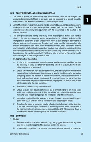 2015 Rules  Regulations	29
1
102.7  POSTPONEMENTS AND CHANGES IN PROGRAM
.1 	 The order of events, as stated in the meet announcement, shall not be changed. The
announced arrangement of heats in any event shall not be added to or altered, except by
the authority of the Referee, to the extent of consolidating the heats.
.2 	 At the Meet Referee’s discretion, events may be combined by age, gender, distance, and/or
stroke provided there is at least one empty lane between such combined events. The Ref-
eree may waive the empty lane requirement with the concurrence of the coaches of the
affected swimmers.
.3 	 The entry provisions and starting time of any event, meet or portion thereof shall stand as
stated in the meet announcement (except as permitted under .4 below) and may not be
changed to an earlier time or date unless written notice of such change is delivered to all
affected swimmers or their coaches. If mailed, such notice must be postmarked no later
than the entry deadline date stated on the meet announcement, and if lack of time prohibits
mail notification, all affected swimmers or their coaches must voluntarily agree in writing that
they have been notified and are in accord with such change. Any affected swimmer or his or
her coach may file a written protest with the Referee prior to running of the event or meet if
they do not agree to such change in time or date.
.4 	 Postponement or Cancellation
A 	 If, prior to its commencement, unusual or severe weather or other conditions preclude
the possibility of safely and effectively conducting a meet or an event, the meet com-
mittee may cancel or postpone it.
B 	 Should a meet or event have actually commenced, and in the judgment of the Referee
cannot safely and effectively continue because of weather conditions, or for some other
compelling reason, the Referee, in his/her sole discretion, may suspend the meet or
event until conditions warrant continuance. If circumstances do not warrant continu-
ance, the Referee may cancel the meet or event, or postpone it to a future date or time,
with the approval of the meet committee.
C 	 A decision to cancel or postpone shall be final.
D 	 Should an event have actually commenced but is terminated prior to an official finish,
and is postponed to another time or date, it shall then be conducted between the swim-
mers who were officially competing in the event at the time of the termination.
E 	 Incomplete events will not be awarded or scored; however, times achieved in accor-
dance with 102.24 up to the point of cancellation shall be considered official.
F 	 Entry fees for teams or swimmers may be refunded, in whole or part, at the discretion
of the meet committee, upon cancellation of a meet or particular event. The decision of
the meet committee on refunding may be appealed to the LSC Administrative Board or
Zone Board of Review for hearing under the provisions of Part Four.
102.8  SWIMWEAR
.1 	 Design
A 	 Swimwear shall include only a swimsuit, cap, and goggles. Armbands or leg bands
shall not be regarded as parts of the swimsuit and are not allowed.
B 	 In swimming competitions, the swimmer must wear only one swimsuit in one or two
102.7
 
