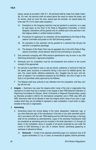 30	 2015 Rules  Regulations
pieces, except as provided in 205.10.1. All swimsuits shall be made from textile materi-
als. For men, the swimsuit shall not extend above the navel nor below the knees, and
for women, shall not cover the neck, extend past the shoulder, nor extend below the
knee (see 701.4.4 for open water exception).
(1)	 Exemptions to the foregoing restriction may be granted to a swimmer, on a case
by case basis, by the Chair of the Rules  Regulations Committee, or his/her
designee. Exemptions will be granted only for conflicts due to the swimmer’s veri-
fied religious beliefs or verified medical conditions.
(2)	 Procedures for applying for an exemption will be established by the Rules  Reg-
ulations Committee and posted on the USA Swimming website.
(3)	 No exemption to this restriction will be granted for a swimsuit that will give the
swimmer a competitive advantage.
(4)	 The decision of the Rules Chair may be appealed only to the entire Rules  Reg-
ulations Committee, whose decision shall be final and binding on all parties.
C 	 Only swimsuits complying with FINA swimsuit specifications may be worn in any USA
Swimming sanctioned or approved competition.
D 	 Swimsuits worn for competition must be non-transparent and conform to the current
concept of the appropriate.
E 	 No swimmer is permitted to wear or use any device, substance or swimsuit to help his/
her speed, pace, buoyancy or endurance during a race (such as webbed gloves, flip-
pers, fins, power bands, adhesive substances, etc.). Goggles may be worn, and rub-
down oil applied if not considered excessive by the Referee. Any kind of tape on the
body is not permitted unless approved by the Referee.
F 	 The Referee shall have authority to bar offenders from the competition until they com-
ply with the rule.
.2 	 Insignia — Swimmers may wear the insignia and/or name of the club or organization they
represent or of which they are a member or the insignia of their FINA National Federation or
Organizing Committees for Olympic, World, Continental or Regional Championships, except
as otherwise provided in 202.8.3 for international competition and in FINA rules GR5 and
GR6. Swimmers shall not be allowed to wear the insignia and/or name of any club or orga-
nization which they are not entitled to represent in open competition, if such action is objec-
tionable to that club or organization.
.3 	 Advertising
A 	 Advertising means the normal display of the name, designation, trademark, logo, or
any other distinctive sign of the manufacturer of the item or any other advertiser permit-
ted in accordance with this rule. FINA labeling and the USA Swimming logo or club logo
shall not be considered as advertisements. Logos of the swimwear manufacturer shall
be considered as advertising and are included in the limits described in (1) through (3)
below. In the competition venue or complex of all events conducted by and under the
control of USA Swimming or any LSC or division thereof, advertising appearing on
swimwear is allowed as follows:
(1) 	 Swimsuits — A total of two separate advertising logos of a maximum size of 20
square centimeters (3.1 sq. in.) each, as measured as applied, shall be permitted.
102.8
 