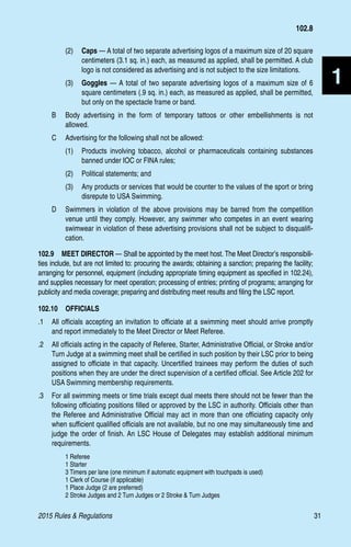 2015 Rules  Regulations	31
1
(2)	 Caps — A total of two separate advertising logos of a maximum size of 20 square
centimeters (3.1 sq. in.) each, as measured as applied, shall be permitted. A club
logo is not considered as advertising and is not subject to the size limitations.
(3)	 Goggles — A total of two separate advertising logos of a maximum size of 6
square centimeters (.9 sq. in.) each, as measured as applied, shall be permitted,
but only on the spectacle frame or band.
B 	 Body advertising in the form of temporary tattoos or other embellishments is not
allowed.
C 	 Advertising for the following shall not be allowed:
(1)	 Products involving tobacco, alcohol or pharmaceuticals containing substances
banned under IOC or FINA rules;
(2)	 Political statements; and
(3)	 Any products or services that would be counter to the values of the sport or bring
disrepute to USA Swimming.
D 	 Swimmers in violation of the above provisions may be barred from the competition
venue until they comply. However, any swimmer who competes in an event wearing
swimwear in violation of these advertising provisions shall not be subject to disqualifi-
cation.
102.9  MEET DIRECTOR — Shall be appointed by the meet host. The Meet Director’s responsibili-
ties include, but are not limited to: procuring the awards; obtaining a sanction; preparing the facility;
arranging for personnel, equipment (including appropriate timing equipment as specified in 102.24),
and supplies necessary for meet operation; processing of entries; printing of programs; arranging for
publicity and media coverage; preparing and distributing meet results and filing the LSC report.
102.10  OFFICIALS
.1 	 All officials accepting an invitation to officiate at a swimming meet should arrive promptly
and report immediately to the Meet Director or Meet Referee.
.2 	 All officials acting in the capacity of Referee, Starter, Administrative Official, or Stroke and/or
Turn Judge at a swimming meet shall be certified in such position by their LSC prior to being
assigned to officiate in that capacity. Uncertified trainees may perform the duties of such
positions when they are under the direct supervision of a certified official. See Article 202 for
USA Swimming membership requirements.
.3 	 For all swimming meets or time trials except dual meets there should not be fewer than the
following officiating positions filled or approved by the LSC in authority. Officials other than
the Referee and Administrative Official may act in more than one officiating capacity only
when sufficient qualified officials are not available, but no one may simultaneously time and
judge the order of finish. An LSC House of Delegates may establish additional minimum
requirements.
	 1 Referee
	 1 Starter
	 3 Timers per lane (one minimum if automatic equipment with touchpads is used)
	 1 Clerk of Course (if applicable)
	 1 Place Judge (2 are preferred)
	 2 Stroke Judges and 2 Turn Judges or 2 Stroke  Turn Judges
102.8
 