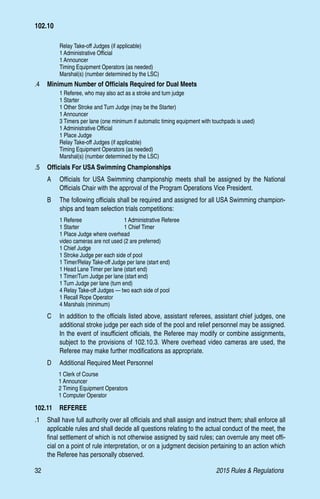 32	 2015 Rules  Regulations
	 Relay Take-off Judges (if applicable)
	 1 Administrative Official
	 1 Announcer
	 Timing Equipment Operators (as needed)
	 Marshal(s) (number determined by the LSC)
.4 	 Minimum Number of Officials Required for Dual Meets
	 1 Referee, who may also act as a stroke and turn judge
	 1 Starter
	 1 Other Stroke and Turn Judge (may be the Starter)
	 1 Announcer
	 3 Timers per lane (one minimum if automatic timing equipment with touchpads is used)
	 1 Administrative Official
	 1 Place Judge
	 Relay Take-off Judges (if applicable)
	 Timing Equipment Operators (as needed)
	 Marshal(s) (number determined by the LSC)
.5 	 Officials For USA Swimming Championships
A 	 Officials for USA Swimming championship meets shall be assigned by the National
Officials Chair with the approval of the Program Operations Vice President.
B 	 The following officials shall be required and assigned for all USA Swimming champion-
ships and team selection trials competitions:
	 1 Referee	 1 Administrative Referee
	 1 Starter	 1 Chief Timer
	 1 Place Judge where overhead
	 video cameras are not used (2 are preferred)
	 1 Chief Judge
	 1 Stroke Judge per each side of pool
	 1 Timer/Relay Take-off Judge per lane (start end)
	 1 Head Lane Timer per lane (start end)
	 1 Timer/Turn Judge per lane (start end)
	 1 Turn Judge per lane (turn end)
	 4 Relay Take-off Judges — two each side of pool
	 1 Recall Rope Operator
	 4 Marshals (minimum)
C 	 In addition to the officials listed above, assistant referees, assistant chief judges, one
additional stroke judge per each side of the pool and relief personnel may be assigned.
In the event of insufficient officials, the Referee may modify or combine assignments,
subject to the provisions of 102.10.3. Where overhead video cameras are used, the
Referee may make further modifications as appropriate.
D 	 Additional Required Meet Personnel
	 1 Clerk of Course
	 1 Announcer
	 2 Timing Equipment Operators
	 1 Computer Operator
102.11  REFEREE
.1	 Shall have full authority over all officials and shall assign and instruct them; shall enforce all
applicable rules and shall decide all questions relating to the actual conduct of the meet, the
final settlement of which is not otherwise assigned by said rules; can overrule any meet offi-
cial on a point of rule interpretation, or on a judgment decision pertaining to an action which
the Referee has personally observed.
102.10
 