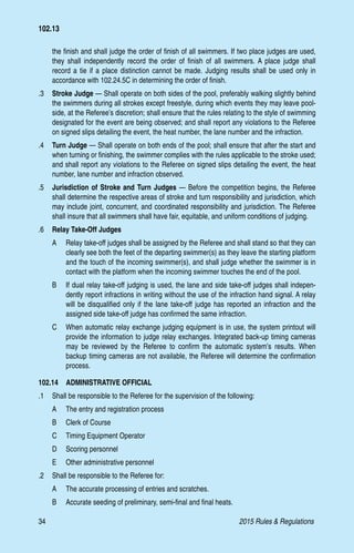 34	 2015 Rules  Regulations
the finish and shall judge the order of finish of all swimmers. If two place judges are used,
they shall independently record the order of finish of all swimmers. A place judge shall
record a tie if a place distinction cannot be made. Judging results shall be used only in
accordance with 102.24.5C in determining the order of finish.
.3 	 Stroke Judge — Shall operate on both sides of the pool, preferably walking slightly behind
the swimmers during all strokes except freestyle, during which events they may leave pool-
side, at the Referee’s discretion; shall ensure that the rules relating to the style of swimming
designated for the event are being observed; and shall report any violations to the Referee
on signed slips detailing the event, the heat number, the lane number and the infraction.
.4 	 Turn Judge — Shall operate on both ends of the pool; shall ensure that after the start and
when turning or finishing, the swimmer complies with the rules applicable to the stroke used;
and shall report any violations to the Referee on signed slips detailing the event, the heat
number, lane number and infraction observed.
.5 	 Jurisdiction of Stroke and Turn Judges — Before the competition begins, the Referee
shall determine the respective areas of stroke and turn responsibility and jurisdiction, which
may include joint, concurrent, and coordinated responsibility and jurisdiction. The Referee
shall insure that all swimmers shall have fair, equitable, and uniform conditions of judging.
.6 	 Relay Take-Off Judges
A 	 Relay take-off judges shall be assigned by the Referee and shall stand so that they can
clearly see both the feet of the departing swimmer(s) as they leave the starting platform
and the touch of the incoming swimmer(s), and shall judge whether the swimmer is in
contact with the platform when the incoming swimmer touches the end of the pool.
B 	 If dual relay take-off judging is used, the lane and side take-off judges shall indepen-
dently report infractions in writing without the use of the infraction hand signal. A relay
will be disqualified only if the lane take-off judge has reported an infraction and the
assigned side take-off judge has confirmed the same infraction.
C 	 When automatic relay exchange judging equipment is in use, the system printout will
provide the information to judge relay exchanges. Integrated back-up timing cameras
may be reviewed by the Referee to confirm the automatic system’s results. When
backup timing cameras are not available, the Referee will determine the confirmation
process.
102.14  ADMINISTRATIVE OFFICIAL
.1 	 Shall be responsible to the Referee for the supervision of the following:
A 	 The entry and registration process
B 	 Clerk of Course
C 	 Timing Equipment Operator
D 	 Scoring personnel
E 	 Other administrative personnel
.2 	 Shall be responsible to the Referee for:
A 	 The accurate processing of entries and scratches.
B 	 Accurate seeding of preliminary, semi-final and final heats.
102.13
 