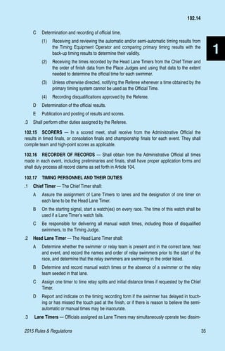 2015 Rules  Regulations	35
1
C 	 Determination and recording of official time.
(1)	 Receiving and reviewing the automatic and/or semi-automatic timing results from
the Timing Equipment Operator and comparing primary timing results with the
back-up timing results to determine their validity.
(2)	 Receiving the times recorded by the Head Lane Timers from the Chief Timer and
the order of finish data from the Place Judges and using that data to the extent
needed to determine the official time for each swimmer.
(3)	 Unless otherwise directed, notifying the Referee whenever a time obtained by the
primary timing system cannot be used as the Official Time.
(4)	 Recording disqualifications approved by the Referee.
D 	 Determination of the official results.
E 	 Publication and posting of results and scores.
.3 	 Shall perform other duties assigned by the Referee.
102.15  SCORERS — In a scored meet, shall receive from the Administrative Official the
results in timed finals, or consolation finals and championship finals for each event. They shall
compile team and high-point scores as applicable.
102.16  RECORDER OF RECORDS — Shall obtain from the Administrative Official all times
made in each event, including preliminaries and finals, shall have proper application forms and
shall duly process all record claims as set forth in Article 104.
102.17  TIMING PERSONNEL AND THEIR DUTIES
.1 	 Chief Timer — The Chief Timer shall:
A 	 Assure the assignment of Lane Timers to lanes and the designation of one timer on
each lane to be the Head Lane Timer.
B 	 On the starting signal, start a watch(es) on every race. The time of this watch shall be
used if a Lane Timer’s watch fails.
C 	 Be responsible for delivering all manual watch times, including those of disqualified
swimmers, to the Timing Judge.
.2 	 Head Lane Timer — The Head Lane Timer shall:
A 	 Determine whether the swimmer or relay team is present and in the correct lane, heat
and event, and record the names and order of relay swimmers prior to the start of the
race, and determine that the relay swimmers are swimming in the order listed.
B 	 Determine and record manual watch times or the absence of a swimmer or the relay
team seeded in that lane.
C 	 Assign one timer to time relay splits and initial distance times if requested by the Chief
Timer.
D 	 Report and indicate on the timing recording form if the swimmer has delayed in touch-
ing or has missed the touch pad at the finish, or if there is reason to believe the semi-
automatic or manual times may be inaccurate.
.3	 Lane Timers — Officials assigned as Lane Timers may simultaneously operate two dissim-
102.14
 