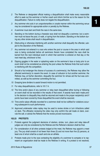 2015 Rules  Regulations	37
1
.2 	 The Referee or designated official making a disqualification shall make every reasonable
effort to seek out the swimmer or his/her coach and inform him/her as to the reason for the
disqualification. Failure to notify does not negate the disqualification.
.3 	 Any swimmer who acts in an unsportsmanlike or unsafe manner within the swimming venue
may be considered for appropriate action or penalty by the Referee.
.4 	 A swimmer must start and finish the race in the same lane.
.5 	 Standing on the bottom during a freestyle race shall not disqualify a swimmer, but a swim-
mer must not leave the pool, or walk, or spring from the bottom. Standing on the bottom dur-
ing any other stroke shall result in disqualification.
.6 	 Obstructing or otherwise interfering with another swimmer shall disqualify the offender, sub-
ject to the discretion of the Referee.
.7 	 Any swimmer not entered in a race who enters the pool or course in the area in which said
race is being conducted before all swimmers therein have completed the race shall be
barred from the next individual event in which that swimmer is entered on that day or the
next meet day, whichever is first.
.8 	 Dipping goggles in the water or splashing water on the swimmer’s face or body prior to an
event shall not be considered as entering the pool unless the Referee finds that such action
is interfering with the competition.
.9 	 Should a foul endanger the chance of success of a swimmer(s), the Referee may allow the
affected swimmer(s) to reswim the event. In case of collusion to foul another swimmer, the
Referee may, at his/her discretion, disqualify the swimmer for whose aid the foul was com-
mitted, as well as the swimmer committing the foul.
.10 	Grasping lane dividers to assist forward motion is not permitted.
.11 	 For relay disqualifications, refer to 101.7.4.
.12 	The time and/or place of any swimmer or relay team disqualified either during or following
an event shall not be recorded in the results of that event. If awards have been made prior
to the decision to disqualify they shall be returned and made to the proper recipient(s) and if
points have been scored by those disqualified the event shall be rescored.
.13 	Time and/or place officially recorded for a swimmer shall not be nullified for violations occur-
ring subsequent to such performance.
.14 	Approved underwater video replay may be used to review stroke or turn infractions called
on deck. The official(s) reviewing the video may only confirm the call made on deck, over-
rule the call, or advise the Referee that the review proved inconclusive.
102.23  PROTESTS
.1	 Protests against the judgment decisions of starters, stroke, turn, place and relay take-off
judges can only be considered by the Referee and the Referee’s decision shall be final.
.2 	 For consideration of all other protests lodged at the meet, the Referee may appoint a meet
jury. The jury shall consist of not fewer than three (3) and not more than five (5) persons, at
least one of whom shall be a coach and one an athlete.
.3 	 Protests made prior to the race contesting the eligibility of a swimmer to compete or to rep-
resent an organization shall be made to the Referee in writing. If a protest is not resolved,
102.22
 