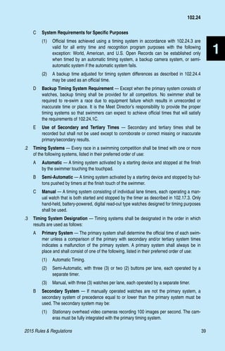 2015 Rules  Regulations	39
1
C 	 System Requirements for Specific Purposes
(1)	 Official times achieved using a timing system in accordance with 102.24.3 are
valid for all entry time and recognition program purposes with the following
exception: World, American, and U.S. Open Records can be established only
when timed by an automatic timing system, a backup camera system, or semi-
automatic system if the automatic system fails.
(2)	 A backup time adjusted for timing system differences as described in 102.24.4
may be used as an official time.
D	 Backup Timing System Requirement — Except when the primary system consists of
watches, backup timing shall be provided for all competitors. No swimmer shall be
required to re-swim a race due to equipment failure which results in unrecorded or
inaccurate time or place. It is the Meet Director’s responsibility to provide the proper
timing systems so that swimmers can expect to achieve official times that will satisfy
the requirements of 102.24.1C.
E	 Use of Secondary and Tertiary Times — Secondary and tertiary times shall be
recorded but shall not be used except to corroborate or correct missing or inaccurate
primary/secondary results.
.2 	 Timing Systems — Every race in a swimming competition shall be timed with one or more
of the following systems, listed in their preferred order of use:
A 	 Automatic — A timing system activated by a starting device and stopped at the finish
by the swimmer touching the touchpad.
B 	 Semi-Automatic — A timing system activated by a starting device and stopped by but-
tons pushed by timers at the finish touch of the swimmer.
C 	 Manual — A timing system consisting of individual lane timers, each operating a man-
ual watch that is both started and stopped by the timer as described in 102.17.3. Only
hand-held, battery-powered, digital read-out type watches designed for timing purposes
shall be used.
.3 	 Timing System Designation — Timing systems shall be designated in the order in which
results are used as follows:
A 	 Primary System — The primary system shall determine the official time of each swim-
mer unless a comparison of the primary with secondary and/or tertiary system times
indicates a malfunction of the primary system. A primary system shall always be in
place and shall consist of one of the following, listed in their preferred order of use:
(1)	 Automatic Timing.
(2)	 Semi-Automatic, with three (3) or two (2) buttons per lane, each operated by a
separate timer.
(3)	 Manual, with three (3) watches per lane, each operated by a separate timer.
B 	 Secondary System — If manually operated watches are not the primary system, a
secondary system of precedence equal to or lower than the primary system must be
used. The secondary system may be:
(1)	 Stationary overhead video cameras recording 100 images per second. The cam-
eras must be fully integrated with the primary timing system.
102.24
 