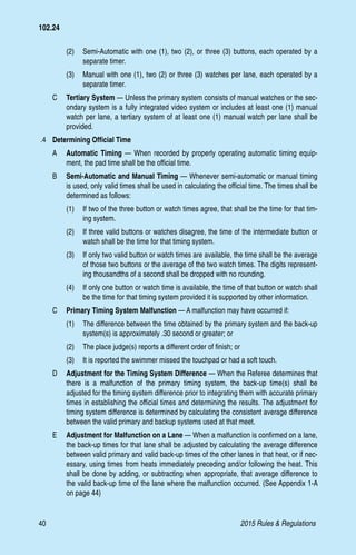 40	 2015 Rules  Regulations
(2)	 Semi-Automatic with one (1), two (2), or three (3) buttons, each operated by a
separate timer.
(3)	 Manual with one (1), two (2) or three (3) watches per lane, each operated by a
separate timer.
C 	 Tertiary System — Unless the primary system consists of manual watches or the sec-
ondary system is a fully integrated video system or includes at least one (1) manual
watch per lane, a tertiary system of at least one (1) manual watch per lane shall be
provided.
.4 	 Determining Official Time
A	 Automatic Timing — When recorded by properly operating automatic timing equip-
ment, the pad time shall be the official time.
B	 Semi-Automatic and Manual Timing — Whenever semi-automatic or manual timing
is used, only valid times shall be used in calculating the official time. The times shall be
determined as follows:
(1)	 If two of the three button or watch times agree, that shall be the time for that tim-
ing system.
(2)	 If three valid buttons or watches disagree, the time of the intermediate button or
watch shall be the time for that timing system.
(3)	 If only two valid button or watch times are available, the time shall be the average
of those two buttons or the average of the two watch times. The digits represent-
ing thousandths of a second shall be dropped with no rounding.
(4)	 If only one button or watch time is available, the time of that button or watch shall
be the time for that timing system provided it is supported by other information.
C	 Primary Timing System Malfunction — A malfunction may have occurred if:
(1)	 The difference between the time obtained by the primary system and the back-up
system(s) is approximately .30 second or greater; or
(2)	 The place judge(s) reports a different order of finish; or
(3)	 It is reported the swimmer missed the touchpad or had a soft touch.
D	 Adjustment for the Timing System Difference — When the Referee determines that
there is a malfunction of the primary timing system, the back-up time(s) shall be
adjusted for the timing system difference prior to integrating them with accurate primary
times in establishing the official times and determining the results. The adjustment for
timing system difference is determined by calculating the consistent average difference
between the valid primary and backup systems used at that meet.
E 	 Adjustment for Malfunction on a Lane — When a malfunction is confirmed on a lane,
the back-up times for that lane shall be adjusted by calculating the average difference
between valid primary and valid back-up times of the other lanes in that heat, or if nec-
essary, using times from heats immediately preceding and/or following the heat. This
shall be done by adding, or subtracting when appropriate, that average difference to
the valid back-up time of the lane where the malfunction occurred. (See Appendix 1-A
on page 44)
102.24
 