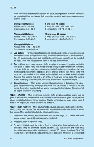 42	 2015 Rules  Regulations
When consolation and championship finals are swum, scoring shall be as follows for individ-
ual events (Individual point values shall be doubled for relays, even when relays are swum
as timed finals):
6-lane pools (12 places):	 9-lane pools (18 places):
A (final): 16-13-12-11-10-9	 A (final): 22-19-18-17-16-15-14-13-12
B (consolation): 7-5-4-3-2-1	 B (consolation): 10-8-7-6-5-4-3-2-1
7-lane pools (14 places):	 10-lane pools (20 places):
A (final): 18-15-14-13-12-11-10	 A (final): 24-21-20-19-18-17-16-15-14-13
B (consolation): 8-6-5-4-3-2-1	 B (consolation): 11-9-8-7-6-5-4-3-2-1
8-lane pools (16 places):
A (final): 20-17-16-15-14-13-12-11
B (consolation): 9-7-6-5-4-3-2-1
.4 	 LSC Options — For mixed classification meets, non-standard events, or when an additional
(bonus) heat or only a single championship final heat is swum in some or all of the events,
the LSC sanctioning the meet shall establish the scoring point values to suit the format of
the meet. These point values shall be stated in the meet announcement.
.5 	 Ties — Where two or more swimmers tie for any place in any event, the points credited to
such place or places, if any, next in order shall be equally divided between such swimmers;
i.e., if two tie for first place, the points to be credited to first place and the points to be cred-
ited to second place shall be added and divided one-half and one-half. If three tie for first
place, the points credited to first, second and third places shall be added and divided one-
third, one-third and one-third, and so on for four or more tying for first place. The same is
true for those tying for second place, third place, and whatever places there may be.
.6 	 Disqualifications — When a relay team or individual swimmer is disqualified, the subse-
quent places will move up accordingly and points shall be awarded to conform to the new
places. Consolation finalists shall not receive championship final placing. Alternates shall
not receive consolation final placing.
102.26  AWARDS — When two or more swimmers tie for any place, duplicate awards shall be
given to each of such tied swimmers. In such cases no awards shall be given for the place or
places immediately following the tied positions. If two tie for 1st place, no award for 2nd place; if
three tie for 1st place, no awards for 2nd or 3rd, and so on.
102.27  MEET RESULTS — Meet results shall be provided, as directed by the LSC, within four-
teen (14) days after the meet. The results may also be provided in an electronic format or posted
to a website. Meet results shall include the following information:
.1 	 Meet name, date, location, sanction number, and the pool length (25Y, 25M or 50M) must
appear on every page and the pages must be numbered.
.2 	 Any scores, team or individual, if kept.
.3 	 For each individual event, the order of finish in preliminaries, finals and swim-offs, when
applicable, listing the swimmer’s first and last name, age, club affiliation and official time;
disqualified swimmers shall be listed last and indicated “DQ,” with no times listed. Time Trial
results shall be provided in the above format, when applicable. If the meet is computerized
102.25
 