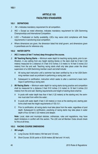 46	 2015 Rules  Regulations
ARTICLE 103
FACILITIES STANDARDS
103.1  DEFINITIONS
.1	 /M/ = Indicates mandatory requirement for all competition.
.2 	 /NC/ = Except as noted otherwise, indicates mandatory requirement for USA Swimming
Championships and International Competition.
.3 	 /LSC/ = Predicated on facility availability, LSCs may waive strict compliance with these
requirements in sanctioning local competition.
.4 	 Where dimensions are given, the dimension listed first shall govern, and dimensions given
in parenthesis are for reference only.
103.2  WATER DEPTH
.1	 /NC/ 2 meters (6 feet 7 inches) deep throughout the course.
.2 	 /M/ Teaching Racing Starts — Minimum water depth for teaching racing starts, prior to cer-
tification, in any setting from any height starting blocks or the deck shall be 6 feet (1.84
meters) measured for a distance of 3 feet 31/2 inches (1.0 meter) to 16 feet 5 inches (5.0
meters) from the end wall. Teaching racing starts shall only take place under the direct
supervision of a USA Swimming member coach and shall include:
A 	 All racing start instruction until a swimmer has been certified by his or her USA Swim-
ming member coach as proficient in performing a racing start, and
B 	 Subsequent to certification, instruction which seeks to alter a swimmer’s basic tech-
nique in performing a racing start.
.3 	 /M/ Racing Starts — Minimum water depth for racing starts during practice and competition
shall be measured for a distance 3 feet 31/2 inches (1.0 meter) to 16 feet 5 inches (5.0
meters) from the end wall. Starting requirements and height of starting block shall be:
A 	 In pools with water depth less than 4 feet (1.22 meters) at the starting end, the swim-
mer must start from within the water;
B 	 In pools with water depth 4 feet (1.22 meters) or more at the starting end, starting plat-
forms shall meet the height requirements of 103.13.1.
C	 Prior to certification, all racing starts must take place from the water, regardless of pool
depth. Subsequent to certification, practicing of racing starts may take place in water
depth of four (4) feet (1.22 meters) and deeper.
Note: Local, state and municipal statutes, ordinances, rules and regulations, may have
depth limitations in conflict with this section. The LSC and all Member Clubs should check
for this at all times.
103.3  RACING COURSE DIMENSIONS
.1	 /M/ Length.
A 	 Long Course: 50.00 meters (164 feet and 1/2 inch).
B 	 Short Course: 25.00 yards or 25.00 meters (82 feet and 1/4 inch).
103.1
 