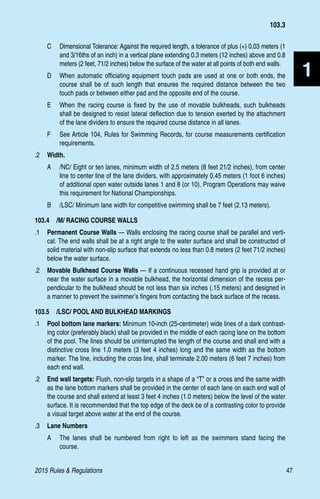 2015 Rules  Regulations	47
1
C 	 Dimensional Tolerance: Against the required length, a tolerance of plus (+) 0.03 meters (1
and 3/16ths of an inch) in a vertical plane extending 0.3 meters (12 inches) above and 0.8
meters (2 feet, 71/2 inches) below the surface of the water at all points of both end walls.
D 	 When automatic officiating equipment touch pads are used at one or both ends, the
course shall be of such length that ensures the required distance between the two
touch pads or between either pad and the opposite end of the course.
E 	 When the racing course is fixed by the use of movable bulkheads, such bulkheads
shall be designed to resist lateral deflection due to tension exerted by the attachment
of the lane dividers to ensure the required course distance in all lanes.
F 	 See Article 104, Rules for Swimming Records, for course measurements certification
requirements.
.2	 Width.
A 	 /NC/ Eight or ten lanes, minimum width of 2.5 meters (8 feet 21/2 inches), from center
line to center line of the lane dividers, with approximately 0.45 meters (1 foot 6 inches)
of additional open water outside lanes 1 and 8 (or 10). Program Operations may waive
this requirement for National Championships.
B 	 /LSC/ Minimum lane width for competitive swimming shall be 7 feet (2.13 meters).
103.4  /M/ RACING COURSE WALLS
.1 	 Permanent Course Walls — Walls enclosing the racing course shall be parallel and verti-
cal. The end walls shall be at a right angle to the water surface and shall be constructed of
solid material with non-slip surface that extends no less than 0.8 meters (2 feet 71/2 inches)
below the water surface.
.2 	 Movable Bulkhead Course Walls — If a continuous recessed hand grip is provided at or
near the water surface in a movable bulkhead, the horizontal dimension of the recess per-
pendicular to the bulkhead should be not less than six inches (.15 meters) and designed in
a manner to prevent the swimmer’s fingers from contacting the back surface of the recess.
103.5  /LSC/ POOL AND BULKHEAD MARKINGS
.1	 Pool bottom lane markers: Minimum 10-inch (25-centimeter) wide lines of a dark contrast-
ing color (preferably black) shall be provided in the middle of each racing lane on the bottom
of the pool. The lines should be uninterrupted the length of the course and shall end with a
distinctive cross line 1.0 meters (3 feet 4 inches) long and the same width as the bottom
marker. The line, including the cross line, shall terminate 2.00 meters (6 feet 7 inches) from
each end wall.
.2	 End wall targets: Flush, non-slip targets in a shape of a “T” or a cross and the same width
as the lane bottom markers shall be provided in the center of each lane on each end wall of
the course and shall extend at least 3 feet 4 inches (1.0 meters) below the level of the water
surface. It is recommended that the top edge of the deck be of a contrasting color to provide
a visual target above water at the end of the course.
.3	 Lane Numbers
A	 The lanes shall be numbered from right to left as the swimmers stand facing the
course.
103.3
 