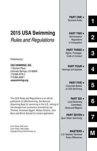 Published by:
USA SWIMMING, INC.
1 Olympic Plaza
Colorado Springs, CO 80909
719.866.4578 o
719.866.4669 f
usaswimming.org
The 2015 Rules and Regulations is an official
publication of USA Swimming, the National
Governing Body for swimming in the U.S.; editing of
the changes from convention provided by Jay
Thomas, Anneliese Eggert, Mickey Smythe, Julie
Bare and Gloria Schuldt for correct application.
Cover Design: Matt Lupton
Cover Photos: Getty Images
Copyright 2015 by USA Swimming, Inc.
1
2
3
4
5
6
7
M
2015 USA Swimming
Rules and Regulations
PART ONE t
Technical Rules
PART TWO t
Administrative
Regulations
of Competition
PART THREE t
Rights, Privileges,
Code of Conduct
PART FOUR t
Hearings and Appeals
PART FIVE t
Corporate Bylaws
of USA Swimming
PART SIX t
Local Swimming
Committees,
Zones and Regions
PART SEVEN t
Open Water Swimming
MASTERS t
U.S. Masters Technical
Rules Differences
 
