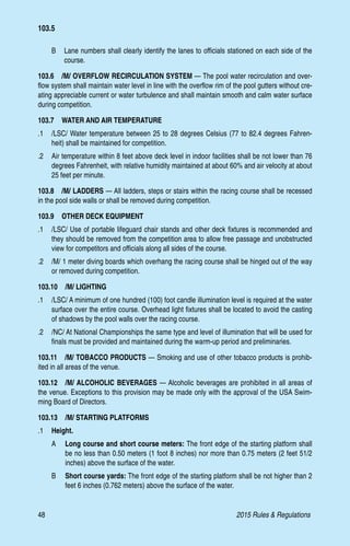 48	 2015 Rules  Regulations
B	 Lane numbers shall clearly identify the lanes to officials stationed on each side of the
course.
103.6  /M/ OVERFLOW RECIRCULATION SYSTEM — The pool water recirculation and over-
flow system shall maintain water level in line with the overflow rim of the pool gutters without cre-
ating appreciable current or water turbulence and shall maintain smooth and calm water surface
during competition.
103.7  WATER AND AIR TEMPERATURE
.1	 /LSC/ Water temperature between 25 to 28 degrees Celsius (77 to 82.4 degrees Fahren-
heit) shall be maintained for competition.
.2 	 Air temperature within 8 feet above deck level in indoor facilities shall be not lower than 76
degrees Fahrenheit, with relative humidity maintained at about 60% and air velocity at about
25 feet per minute.
103.8  /M/ LADDERS — All ladders, steps or stairs within the racing course shall be recessed
in the pool side walls or shall be removed during competition.
103.9  OTHER DECK EQUIPMENT
.1 	 /LSC/ Use of portable lifeguard chair stands and other deck fixtures is recommended and
they should be removed from the competition area to allow free passage and unobstructed
view for competitors and officials along all sides of the course.
.2 	 /M/ 1 meter diving boards which overhang the racing course shall be hinged out of the way
or removed during competition.
103.10  /M/ LIGHTING
.1 	 /LSC/ A minimum of one hundred (100) foot candle illumination level is required at the water
surface over the entire course. Overhead light fixtures shall be located to avoid the casting
of shadows by the pool walls over the racing course.
.2 	 /NC/ At National Championships the same type and level of illumination that will be used for
finals must be provided and maintained during the warm-up period and preliminaries.
103.11  /M/ TOBACCO PRODUCTS — Smoking and use of other tobacco products is prohib-
ited in all areas of the venue.
103.12  /M/ ALCOHOLIC BEVERAGES — Alcoholic beverages are prohibited in all areas of
the venue. Exceptions to this provision may be made only with the approval of the USA Swim-
ming Board of Directors.
103.13  /M/ STARTING PLATFORMS
.1	 Height.
A 	 Long course and short course meters: The front edge of the starting platform shall
be no less than 0.50 meters (1 foot 8 inches) nor more than 0.75 meters (2 feet 51/2
inches) above the surface of the water.
B 	 Short course yards: The front edge of the starting platform shall be not higher than 2
feet 6 inches (0.762 meters) above the surface of the water.
103.5
 