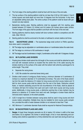 2015 Rules  Regulations	49
1
.2 	 The front edge of the starting platform shall be flush with the face of the end walls.
.3	 The top surface of the starting platform shall be not less than 0.50 by 0.50 meters (1 foot 8
inches square) and shall slope not more than 10 degrees from the horizontal. It may have
an adjustable setting back plate. The entire surface of the platform shall be faced with per-
manent non-slip material.
.4 	 Backstroke starting grips: Starting platforms shall be equipped with firm starting grips
located between 0.3 meters (12 inches) and 0.6 meters (24 inches) above water surface.
The front edge of the grips shall be parallel to and flush with the face of the end wall.
.5 	 Starting platforms shall be clearly marked with lane numbers visible to competitors and offi-
cials. (See 103.5.3)
.6 	 Starting platforms shall be anchored to the deck or bulkhead to remain stable at all times.
103.14 	 BACKSTROKE LEDGE — The backstroke ledge shall conform to FINA’s specifica-
tions when used in competition.
.1	 /M/ The ledge may be adjustable to 4 centimeters above or 4 centimeters below the water level.
.2	 /M/ The ledge is a minimum of 65 centimeters in length.
.3	 /M/ The ledge must be 8 centimeters in height, 2 centimeters at the width with 10 degrees of slope.
103.15  /M/ FLOATING LANE DIVIDERS
.1	 Floating lane dividers shall extend the full length of the course and shall be attached at each
end wall with recessed anchors so located that the center line of the cable securing the
dividers shall be on the surface of the water with the bottom half uniformly submerged for its
entire length. They shall:
A 	 Separate the racing lanes.
B 	 /LSC/ Be outside the outermost lanes being used.
.2 	 Dividers shall consist of contiguous floats having a minimum diameter of 5 centimeters (2
inches) to a maximum diameter of 15 centimeters (6 inches). The color of the floats extend-
ing from the walls the distance of 5 meters for long course and short course meters and 15
feet for short course yards shall be distinct from the rest of the floats. Distinctive colored
floats, or markers extending around the full circumference of the floats, shall be placed at
15-meters (49 feet 21/2 inches) from each end wall in both short course and long course
pools. Additionally, in long course pools, a distinctive warning line or lane markers may be
placed at a distance of 13 meters from each end wall. Damaged or broken floats shall be
removed and/or replaced, to the extent possible.
.3 	 /LSC/ A single line of dividers between racing lanes shall be used in long course and short
course meters competition. Multiple lines may be installed for short course yards competi-
tion, provided the width of water between dividers is not reduced to less than 7 feet.
.4 	 /NC/ Minimum 11 centimeter diameter floats shall be required for National Championships.
103.16  /M/ BACKSTROKE FLAGS AND LINES
.1 	 Design: At least three triangular pennants six (6) to twelve (12) inches in width at the base
and twelve (12) to eighteen (18) inches in vertical length, of two or more alternating and con-
trasting colors shall be suspended on a firmly stretched line over each lane during all warm-up
103.13
 
