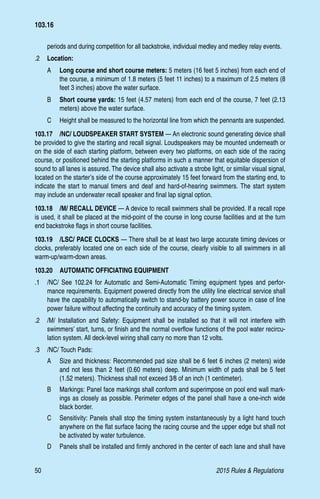 50	 2015 Rules  Regulations
periods and during competition for all backstroke, individual medley and medley relay events.
.2 	 Location:
A 	 Long course and short course meters: 5 meters (16 feet 5 inches) from each end of
the course, a minimum of 1.8 meters (5 feet 11 inches) to a maximum of 2.5 meters (8
feet 3 inches) above the water surface.
B 	 Short course yards: 15 feet (4.57 meters) from each end of the course, 7 feet (2.13
meters) above the water surface.
C 	 Height shall be measured to the horizontal line from which the pennants are suspended.
103.17  /NC/ LOUDSPEAKER START SYSTEM — An electronic sound generating device shall
be provided to give the starting and recall signal. Loudspeakers may be mounted underneath or
on the side of each starting platform, between every two platforms, on each side of the racing
course, or positioned behind the starting platforms in such a manner that equitable dispersion of
sound to all lanes is assured. The device shall also activate a strobe light, or similar visual signal,
located on the starter’s side of the course approximately 15 feet forward from the starting end, to
indicate the start to manual timers and deaf and hard-of-hearing swimmers. The start system
may include an underwater recall speaker and final lap signal option.
103.18  /M/ RECALL DEVICE — A device to recall swimmers shall be provided. If a recall rope
is used, it shall be placed at the mid-point of the course in long course facilities and at the turn
end backstroke flags in short course facilities.
103.19  /LSC/ PACE CLOCKS — There shall be at least two large accurate timing devices or
clocks, preferably located one on each side of the course, clearly visible to all swimmers in all
warm-up/warm-down areas.
103.20  AUTOMATIC OFFICIATING EQUIPMENT
.1 	 /NC/ See 102.24 for Automatic and Semi-Automatic Timing equipment types and perfor-
mance requirements. Equipment powered directly from the utility line electrical service shall
have the capability to automatically switch to stand-by battery power source in case of line
power failure without affecting the continuity and accuracy of the timing system.
.2 	 /M/ Installation and Safety: Equipment shall be installed so that it will not interfere with
swimmers’ start, turns, or finish and the normal overflow functions of the pool water recircu-
lation system. All deck-level wiring shall carry no more than 12 volts.
.3 	 /NC/ Touch Pads:
A 	 Size and thickness: Recommended pad size shall be 6 feet 6 inches (2 meters) wide
and not less than 2 feet (0.60 meters) deep. Minimum width of pads shall be 5 feet
(1.52 meters). Thickness shall not exceed 3⁄8 of an inch (1 centimeter).
B 	 Markings: Panel face markings shall conform and superimpose on pool end wall mark-
ings as closely as possible. Perimeter edges of the panel shall have a one-inch wide
black border.
C 	 Sensitivity: Panels shall stop the timing system instantaneously by a light hand touch
anywhere on the flat surface facing the racing course and the upper edge but shall not
be activated by water turbulence.
D 	 Panels shall be installed and firmly anchored in the center of each lane and shall have
103.16
 