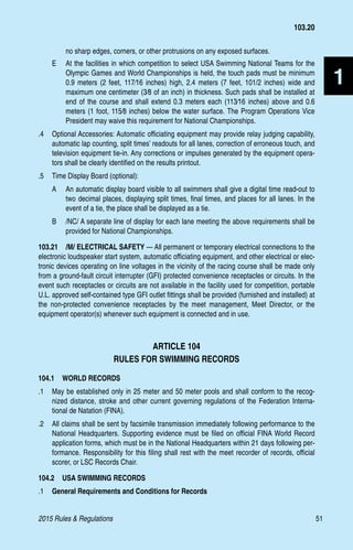 2015 Rules  Regulations	51
1
no sharp edges, corners, or other protrusions on any exposed surfaces.
E 	 At the facilities in which competition to select USA Swimming National Teams for the
Olympic Games and World Championships is held, the touch pads must be minimum
0.9 meters (2 feet, 117⁄16 inches) high, 2.4 meters (7 feet, 101/2 inches) wide and
maximum one centimeter (3⁄8 of an inch) in thickness. Such pads shall be installed at
end of the course and shall extend 0.3 meters each (113⁄16 inches) above and 0.6
meters (1 foot, 115⁄8 inches) below the water surface. The Program Operations Vice
President may waive this requirement for National Championships.
.4 	 Optional Accessories: Automatic officiating equipment may provide relay judging capability,
automatic lap counting, split times’ readouts for all lanes, correction of erroneous touch, and
television equipment tie-in. Any corrections or impulses generated by the equipment opera-
tors shall be clearly identified on the results printout.
.5 	 Time Display Board (optional):
A 	 An automatic display board visible to all swimmers shall give a digital time read-out to
two decimal places, displaying split times, final times, and places for all lanes. In the
event of a tie, the place shall be displayed as a tie.
B 	 /NC/ A separate line of display for each lane meeting the above requirements shall be
provided for National Championships.
103.21  /M/ ELECTRICAL SAFETY — All permanent or temporary electrical connections to the
electronic loudspeaker start system, automatic officiating equipment, and other electrical or elec-
tronic devices operating on line voltages in the vicinity of the racing course shall be made only
from a ground-fault circuit interrupter (GFI) protected convenience receptacles or circuits. In the
event such receptacles or circuits are not available in the facility used for competition, portable
U.L. approved self-contained type GFI outlet fittings shall be provided (furnished and installed) at
the non-protected convenience receptacles by the meet management, Meet Director, or the
equipment operator(s) whenever such equipment is connected and in use.
ARTICLE 104
RULES FOR SWIMMING RECORDS
104.1  WORLD RECORDS
.1 	 May be established only in 25 meter and 50 meter pools and shall conform to the recog-
nized distance, stroke and other current governing regulations of the Federation Interna-
tional de Natation (FINA).
.2 	 All claims shall be sent by facsimile transmission immediately following performance to the
National Headquarters. Supporting evidence must be filed on official FINA World Record
application forms, which must be in the National Headquarters within 21 days following per-
formance. Responsibility for this filing shall rest with the meet recorder of records, official
scorer, or LSC Records Chair.
104.2  USA SWIMMING RECORDS
.1 	 General Requirements and Conditions for Records
103.20
 