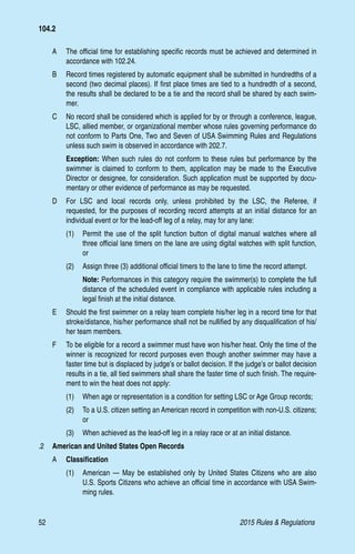 52	 2015 Rules  Regulations
A 	 The official time for establishing specific records must be achieved and determined in
accordance with 102.24.
B 	 Record times registered by automatic equipment shall be submitted in hundredths of a
second (two decimal places). If first place times are tied to a hundredth of a second,
the results shall be declared to be a tie and the record shall be shared by each swim-
mer.
C 	 No record shall be considered which is applied for by or through a conference, league,
LSC, allied member, or organizational member whose rules governing performance do
not conform to Parts One, Two and Seven of USA Swimming Rules and Regulations
unless such swim is observed in accordance with 202.7.
Exception: When such rules do not conform to these rules but performance by the
swimmer is claimed to conform to them, application may be made to the Executive
Director or designee, for consideration. Such application must be supported by docu-
mentary or other evidence of performance as may be requested.
D 	 For LSC and local records only, unless prohibited by the LSC, the Referee, if
requested, for the purposes of recording record attempts at an initial distance for an
individual event or for the lead-off leg of a relay, may for any lane:
(1)	 Permit the use of the split function button of digital manual watches where all
three official lane timers on the lane are using digital watches with split function,
or
(2)	 Assign three (3) additional official timers to the lane to time the record attempt.
Note: Performances in this category require the swimmer(s) to complete the full
distance of the scheduled event in compliance with applicable rules including a
legal finish at the initial distance.
E 	 Should the first swimmer on a relay team complete his/her leg in a record time for that
stroke/distance, his/her performance shall not be nullified by any disqualification of his/
her team members.
F 	 To be eligible for a record a swimmer must have won his/her heat. Only the time of the
winner is recognized for record purposes even though another swimmer may have a
faster time but is displaced by judge’s or ballot decision. If the judge’s or ballot decision
results in a tie, all tied swimmers shall share the faster time of such finish. The require-
ment to win the heat does not apply:
(1)	 When age or representation is a condition for setting LSC or Age Group records;
(2)	 To a U.S. citizen setting an American record in competition with non-U.S. citizens;
or
(3)	 When achieved as the lead-off leg in a relay race or at an initial distance.
.2 	 American and United States Open Records
A	 Classification
(1)	 American — May be established only by United States Citizens who are also
U.S. Sports Citizens who achieve an official time in accordance with USA Swim-
ming rules.
104.2
 