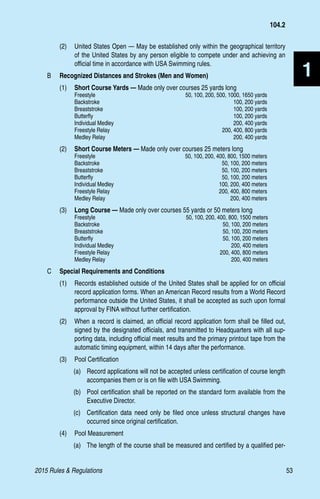 2015 Rules  Regulations	53
1
(2)	 United States Open — May be established only within the geographical territory
of the United States by any person eligible to compete under and achieving an
official time in accordance with USA Swimming rules.
B 	 Recognized Distances and Strokes (Men and Women)
(1)	 Short Course Yards — Made only over courses 25 yards long
Freestyle	 50, 100, 200, 500, 1000, 1650 yards
Backstroke	 100, 200 yards
Breaststroke	 100, 200 yards
Butterfly	 100, 200 yards
Individual Medley	 200, 400 yards
Freestyle Relay	 200, 400, 800 yards
Medley Relay	 200, 400 yards
(2)	 Short Course Meters — Made only over courses 25 meters long
Freestyle	 50, 100, 200, 400, 800, 1500 meters
Backstroke	 50, 100, 200 meters
Breaststroke	 50, 100, 200 meters
Butterfly	 50, 100, 200 meters
Individual Medley	 100, 200, 400 meters
Freestyle Relay	 200, 400, 800 meters
Medley Relay	 200, 400 meters
(3)	 Long Course — Made only over courses 55 yards or 50 meters long
Freestyle	 50, 100, 200, 400, 800, 1500 meters
Backstroke	 50, 100, 200 meters
Breaststroke	 50, 100, 200 meters
Butterfly	 50, 100, 200 meters
Individual Medley	 200, 400 meters
Freestyle Relay	 200, 400, 800 meters
Medley Relay	 200, 400 meters
C	 Special Requirements and Conditions
(1) 	 Records established outside of the United States shall be applied for on official
record application forms. When an American Record results from a World Record
performance outside the United States, it shall be accepted as such upon formal
approval by FINA without further certification.
(2) 	 When a record is claimed, an official record application form shall be filled out,
signed by the designated officials, and transmitted to Headquarters with all sup-
porting data, including official meet results and the primary printout tape from the
automatic timing equipment, within 14 days after the performance.
(3) 	 Pool Certification
(a)	 Record applications will not be accepted unless certification of course length
accompanies them or is on file with USA Swimming.
(b)	 Pool certification shall be reported on the standard form available from the
Executive Director.
(c)	 Certification data need only be filed once unless structural changes have
occurred since original certification.
(4) 	 Pool Measurement
(a)	 The length of the course shall be measured and certified by a qualified per-
104.2
 
