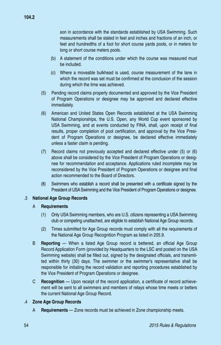 54	 2015 Rules  Regulations
son in accordance with the standards established by USA Swimming. Such
measurements shall be stated in feet and inches and fractions of an inch, or
feet and hundredths of a foot for short course yards pools, or in meters for
long or short course meters pools.
(b)	 A statement of the conditions under which the course was measured must
be included.
(c)	 Where a moveable bulkhead is used, course measurement of the lane in
which the record was set must be confirmed at the conclusion of the session
during which the time was achieved.
(5) 	 Pending record claims properly documented and approved by the Vice President
of Program Operations or designee may be approved and declared effective
immediately.
(6)	 American and United States Open Records established at the USA Swimming
National Championships, the U.S. Open, any World Cup event sponsored by
USA Swimming, and at events conducted by FINA, shall, upon receipt of final
results, proper completion of pool certification, and approval by the Vice Presi-
dent of Program Operations or designee, be declared effective immediately
unless a faster claim is pending.
(7)	 Record claims not previously accepted and declared effective under (5) or (6)
above shall be considered by the Vice President of Program Operations or desig-
nee for recommendation and acceptance. Applications ruled incomplete may be
reconsidered by the Vice President of Program Operations or designee and final
action recommended to the Board of Directors.
(8)	 Swimmers who establish a record shall be presented with a certificate signed by the
President of USASwimming and the Vice President of Program Operations or designee.
.3 	 National Age Group Records
A 	 Requirements
(1)	 Only USA Swimming members, who are U.S. citizens representing a USA Swimming
club or competing unattached, are eligible to establish National Age Group records.
(2)	 Times submitted for Age Group records must comply with all the requirements of
the National Age Group Recognition Program as listed in 205.9.
B 	 Reporting — When a listed Age Group record is bettered, an official Age Group
Record Application Form (provided by Headquarters to the LSC and posted on the USA
Swimming website) shall be filled out, signed by the designated officials, and transmit-
ted within thirty (30) days. The swimmer or the swimmer's representative shall be
responsible for initiating the record validation and reporting procedures established by
the Vice President of Program Operations or designee.
C 	 Recognition — Upon receipt of the record application, a certificate of record achieve-
ment will be sent to all swimmers and members of relays whose time meets or betters
the current National Age Group Record.
.4 	 Zone Age Group Records
A 	 Requirements — Zone records must be achieved in Zone championship meets.
104.2
 