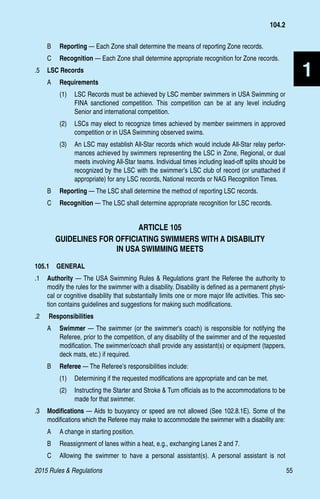 2015 Rules  Regulations	55
1
B 	 Reporting — Each Zone shall determine the means of reporting Zone records.
C 	 Recognition — Each Zone shall determine appropriate recognition for Zone records.
.5 	 LSC Records
A 	 Requirements
(1)	 LSC Records must be achieved by LSC member swimmers in USA Swimming or
FINA sanctioned competition. This competition can be at any level including
Senior and international competition.
(2)	 LSCs may elect to recognize times achieved by member swimmers in approved
competition or in USA Swimming observed swims.
(3)	 An LSC may establish All-Star records which would include All-Star relay perfor-
mances achieved by swimmers representing the LSC in Zone, Regional, or dual
meets involving All-Star teams. Individual times including lead-off splits should be
recognized by the LSC with the swimmer’s LSC club of record (or unattached if
appropriate) for any LSC records, National records or NAG Recognition Times.
B 	 Reporting — The LSC shall determine the method of reporting LSC records.
C 	 Recognition — The LSC shall determine appropriate recognition for LSC records.
ARTICLE 105
GUIDELINES FOR OFFICIATING SWIMMERS WITH A DISABILITY 
IN USA SWIMMING MEETS
105.1  GENERAL
.1	 Authority — The USA Swimming Rules  Regulations grant the Referee the authority to
modify the rules for the swimmer with a disability. Disability is defined as a permanent physi-
cal or cognitive disability that substantially limits one or more major life activities. This sec-
tion contains guidelines and suggestions for making such modifications.
.2	 Responsibilities
A 	 Swimmer — The swimmer (or the swimmer's coach) is responsible for notifying the
Referee, prior to the competition, of any disability of the swimmer and of the requested
modification. The swimmer/coach shall provide any assistant(s) or equipment (tappers,
deck mats, etc.) if required.
B 	 Referee — The Referee’s responsibilities include:
(1)	 Determining if the requested modifications are appropriate and can be met.
(2)	 Instructing the Starter and Stroke  Turn officials as to the accommodations to be
made for that swimmer.
.3 	 Modifications — Aids to buoyancy or speed are not allowed (See 102.8.1E). Some of the
modifications which the Referee may make to accommodate the swimmer with a disability are:
A 	 A change in starting position.
B 	 Reassignment of lanes within a heat, e.g., exchanging Lanes 2 and 7.
C 	 Allowing the swimmer to have a personal assistant(s). A personal assistant is not
104.2
 