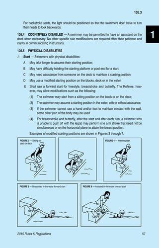 2015 Rules  Regulations	57
1
For backstroke starts, the light should be positioned so that the swimmers don’t have to turn
their heads to look backwards.
105.4  COGNITIVELY DISABLED — A swimmer may be permitted to have an assistant on the
deck when necessary. No other specific rule modifications are required other than patience and
clarity in communicating instructions.
105.5  PHYSICAL DISABILITIES
.1	 Start — Swimmers with physical disabilities:
A 	 May take longer to assume their starting position;
B 	 May have difficulty holding the starting platform or pool end for a start;
C 	 May need assistance from someone on the deck to maintain a starting position;
D 	 May use a modified starting position on the blocks, deck or in the water.
E 	 Shall use a forward start for freestyle, breaststroke and butterfly. The Referee, how-
ever, may allow modifications such as the following:
(1)	 The swimmer may start from a sitting position on the block or on the deck;
(2)	 The swimmer may assume a starting position in the water, with or without assistance;
(3)	 If the swimmer cannot use a hand and/or foot to maintain contact with the wall,
some other part of the body may be used.
(4)	 For breaststroke and butterfly, after the start and after each turn, a swimmer who
is unable to push off with the leg(s) may perform one arm stroke that need not be
simultaneous or on the horizontal plane to attain the breast position.
Examples of modified starting positions are shown in Figures 3 through 7.
Fig.5
Figure 3: Sitting on block or deck
Fig.5
Figure 3: Sitting on block or deck
Fig.5
Figure 3: Sitting on block or deck
FIGURE 3 — Sitting on
block or deck
FIGURE 4 — Kneeling start
FIGURE 5 — Unassisted in-the-water forward start FIGURE 6 — Assisted in-the-water forward start
105.3
 