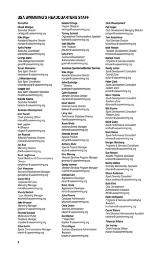 4
Executive
Chuck Wielgus
Executive Director
cwielgus@usaswimming.org
Mike Unger
Assistant Executive Director
munger@usaswimming.org
Kathy Parker
Executive Coordinator
kparker@usaswimming.org
George Ward
Risk Management Director
gward@usaswimming.org
Susan Woessner
Safe Sport Director
swoessner@usaswimming.org
Liz Hoendervoogt
Safe Sport Coordinator
ehoendervoogt@usaswimming.org
Maggie Vail
Safe Sport Education Specialist
mvail@usaswimming.org
Brenda Adams
Executive Assistant
badams@usaswimming.org
Business Development
Matt Farrell
Chief Marketing Officer
mfarrell@usaswimming.org
Matt Lupton
Art Director
mlupton@usaswimming.org
Jim Rusnak
Editorial Properties Director
jrusnak@usaswimming.org
Jim Fox
Marketing Director
jfox@usaswimming.org
Scott Leightman
Public Relations & Communications
Director
sleightman@usaswimming.org
Geri Woessner
Business Development Manager
gwoessner@usaswimming.org
Mandy Rick
Corporate Services
Marketing Manager
mrick@usaswimming.org
Wendy Bartlett
Local Marketing Manager
wbartlett@usaswimming.org
Jake Grosser
Marketing Manager
jgrosser@usaswimming.org
Rhonda Marable
Multicultural Public
Relations Manager
rmarable@usaswimming.org
John Martin
Sports Communications Manager
jmartin@usaswimming.org
Natalie Elzinga
Graphic Designer
nelzinga@usaswimming.org
Tommy Schield
Organizational Communications Specialist
tschield@usaswimming.org
Joel Stauffer
Web Producer
jstauffer@usaswimming.org
Gina Perry
Business Development
Administrative Assistant
gperry@usaswimming.org
Business Operations/Member Services
Mike Unger
Assistant Executive Director
munger@usaswimming.org
John Burbidge
IT Director
jburbidge@usaswimming.org
Cathy Durance
Member Services Director
cdurance@usaswimming.org
Dean Ekeren
National Events Director
dekeren@usaswimming.org
Larry Herr
Performance Database Director
lherr@usaswimming.org
Annie White
National Events Manager
awhite@usaswimming.org
Amanda Bryant
Special Projects
abryant@usaswimming.org
Anthony Buhr
Special Projects Manager
abuhr@usaswimming.org
Gina Mensay
Member Services Program Manager
gmensay@usaswimming.org
Sandy Vollmer
Member Services Program Manager
svollmer@usaswimming.org
Michael Carr
Applications Developer
mcarr@usaswimming.org
Robb Hinds
Applications Developer
rhinds@usaswimming.org
John Pharris
Database Administrator
jpharris@usaswimming.org
Chris Detert
Network Administrator
cdetert@usaswimming.org
Dan Becker
IT Help Desk
dbecker@usaswimming.org
Cindy Hayes
Business Operations Administrative
Assistant
chayes@usaswimming.org
Club Development
Pat Hogan
Club Development Managing Director
phogan@usaswimming.org
Tom Avischious
Field Services Director
tavischious@usaswimming.org
Mick Nelson
Facilities Development Director
mnelson@usaswimming.org
Mariejo Truex
Programs & Services Director
mtruex@usaswimming.org
Randy Julian
Sport Development Consultant -
Central Zone
rjulian@usaswimming.org
Peter Clark
Sport Development Consultant -
Eastern Zone
pclark@usaswimming.org
Dave Thomas
Sport Development Consultant -
Southern Zone
dthomas@usaswimming.org
Bill Krumm
Sport Development Consultant -
Western Zone
bkrumm@usaswimming.org
Scott Colby
Sport Performance Consultant
scolby@usaswimming.org
Mark Hesse
Sport Performance Consultant
mhesse@usaswimming.org
Morgan Weinberg
Programs & Services Coordinator
mweinberg@usaswimming.org
Sue Nelson
Aquatic Programs Specialist
snelson@usaswimming.org
Manny Banks
Diversity Membership Specialist
mbanks@usaswimming.org
Shaun Anderson
Sport Diversity Consultant
shaun.anderson@usaswimming.org
Ruth Flint
Club Development
Administrative Assistant
rflint@usaswimming.org
Helen Uchiyama
Programs & Services Administrative
Assistant
huchiyama@usaswimming.org
Carrie Waters
Field Services Administrative Assistant
cwaters@usaswimming.org
Financial Affairs
Jim Harvey
Chief Financial Officer
jharvey@usaswimming.org
USA SWIMMING’S HEADQUARTERS STAFF
 