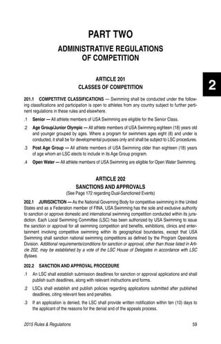 2015 Rules  Regulations	59
2
PART TWO
ADMINISTRATIVE REGULATIONS
OF COMPETITION
ARTICLE 201
CLASSES OF COMPETITION
201.1  COMPETITIVE CLASSIFICATIONS — Swimming shall be conducted under the follow-
ing classifications and participation is open to athletes from any country subject to further perti-
nent regulations in these rules and elsewhere.
.1 	 Senior — All athlete members of USA Swimming are eligible for the Senior Class.
.2 	 Age Group/Junior Olympic — All athlete members of USA Swimming eighteen (18) years old
and younger grouped by ages. Where a program for swimmers ages eight (8) and under is
conducted, it shall be for developmental purposes only and shall be subject to LSC procedures.
.3 	 Post Age Group — All athlete members of USA Swimming older than eighteen (18) years
of age whom an LSC elects to include in its Age Group program.
.4	 Open Water — All athlete members of USA Swimming are eligible for Open Water Swimming.
ARTICLE 202
SANCTIONS AND APPROVALS
(See Page 172 regarding Dual-Sanctioned Events)
202.1  JURISDICTION — As the National Governing Body for competitive swimming in the United
States and as a Federation member of FINA, USA Swimming has the sole and exclusive authority
to sanction or approve domestic and international swimming competition conducted within its juris-
diction. Each Local Swimming Committee (LSC) has been authorized by USA Swimming to issue
the sanction or approval for all swimming competition and benefits, exhibitions, clinics and enter-
tainment involving competitive swimming within its geographical boundaries, except that USA
Swimming shall sanction national swimming competitions as defined by the Program Operations
Division. Additional requirements/conditions for sanction or approval, other than those listed in Arti-
cle 202, may be established by a vote of the LSC House of Delegates in accordance with LSC
Bylaws.
202.2  SANCTION AND APPROVAL PROCEDURE
.1	 An LSC shall establish submission deadlines for sanction or approval applications and shall
publish such deadlines, along with relevant instructions and forms.
.2	 LSCs shall establish and publish policies regarding applications submitted after published
deadlines, citing relevant fees and penalties.
.3	 If an application is denied, the LSC shall provide written notification within ten (10) days to
the applicant of the reasons for the denial and of the appeals process.
 