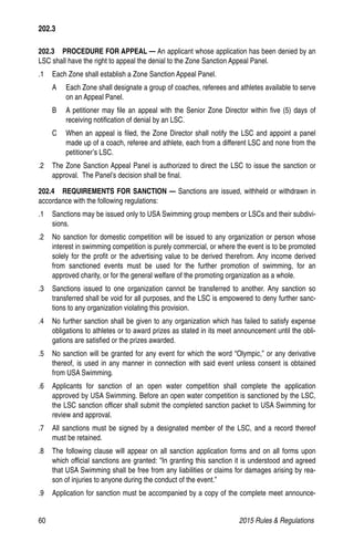 60	 2015 Rules  Regulations
202.3   PROCEDURE FOR APPEAL — An applicant whose application has been denied by an
LSC shall have the right to appeal the denial to the Zone Sanction Appeal Panel.
.1	 Each Zone shall establish a Zone Sanction Appeal Panel.
A	 Each Zone shall designate a group of coaches, referees and athletes available to serve
on an Appeal Panel.
B 	 A petitioner may file an appeal with the Senior Zone Director within five (5) days of
receiving notification of denial by an LSC.
C	 When an appeal is filed, the Zone Director shall notify the LSC and appoint a panel
made up of a coach, referee and athlete, each from a different LSC and none from the
petitioner’s LSC.
.2	 The Zone Sanction Appeal Panel is authorized to direct the LSC to issue the sanction or
approval. The Panel’s decision shall be final.
202.4  REQUIREMENTS FOR SANCTION — Sanctions are issued, withheld or withdrawn in
accordance with the following regulations:
.1 	 Sanctions may be issued only to USA Swimming group members or LSCs and their subdivi-
sions.
.2 	 No sanction for domestic competition will be issued to any organization or person whose
interest in swimming competition is purely commercial, or where the event is to be promoted
solely for the profit or the advertising value to be derived therefrom. Any income derived
from sanctioned events must be used for the further promotion of swimming, for an
approved charity, or for the general welfare of the promoting organization as a whole.
.3 	 Sanctions issued to one organization cannot be transferred to another. Any sanction so
transferred shall be void for all purposes, and the LSC is empowered to deny further sanc-
tions to any organization violating this provision.
.4 	 No further sanction shall be given to any organization which has failed to satisfy expense
obligations to athletes or to award prizes as stated in its meet announcement until the obli-
gations are satisfied or the prizes awarded.
.5 	 No sanction will be granted for any event for which the word “Olympic,” or any derivative
thereof, is used in any manner in connection with said event unless consent is obtained
from USA Swimming.
.6 	 Applicants for sanction of an open water competition shall complete the application
approved by USA Swimming. Before an open water competition is sanctioned by the LSC,
the LSC sanction officer shall submit the completed sanction packet to USA Swimming for
review and approval.
.7 	 All sanctions must be signed by a designated member of the LSC, and a record thereof
must be retained.
.8 	 The following clause will appear on all sanction application forms and on all forms upon
which official sanctions are granted: In granting this sanction it is understood and agreed
that USA Swimming shall be free from any liabilities or claims for damages arising by rea-
son of injuries to anyone during the conduct of the event.”
.9 	 Application for sanction must be accompanied by a copy of the complete meet announce-
202.3
 