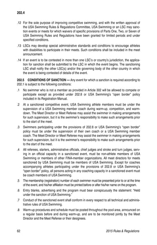 62	 2015 Rules  Regulations
.12 	For the sole purpose of improving competitive swimming, and with the written approval of
the USA Swimming Rules  Regulations Committee, USA Swimming or an LSC may sanc-
tion events or meets for which waivers of specific provisions of Parts One, Two, or Seven of
USA Swimming Rules and Regulations have been granted for limited periods and under
specified conditions.
.13 	LSCs may develop special administrative standards and conditions to encourage athletes
with disabilities to participate in their meets. Such conditions shall be included in the meet
announcement.
.14 	If an event is to be contested in more than one LSC’s or country’s jurisdiction, the applica-
tion for sanction shall be submitted to the LSC in which the event begins. The sanctioning
LSC shall notify the other LSC(s) and/or the governing body of the other country in which
the event is being contested of details of the event.
202.5  CONDITIONS OF SANCTION — Any event for which a sanction is required according to
202.1 is subject to the following conditions:
.1 	 No swimmer who is not a member as provided in Article 302 will be allowed to compete or
participate except as provided under 202.8 or USA Swimming’s “open border” policy
included in its Registration Manual.
.2 	 At a sanctioned competitive event, USA Swimming athlete members must be under the
supervision of a USA Swimming member coach during warm-up, competition, and warm-
down. The Meet Director or Meet Referee may assist the swimmer in making arrangements
for such supervision, but it is the swimmer’s responsibility to make such arrangements prior
to the start of the meet.
.3 	 Swimmers participating under the provisions of 202.8 or USA Swimming’s “open border”
policy must be under the supervision of their own coach or a USA Swimming member
coach. The Meet Director or Meet Referee may assist the swimmer in making arrangements
for such supervision, but it is the swimmer’s responsibility to make such arrangements prior
to the start of the meet.
.4	 All referees, starters, administrative officials, chief judges and stroke and turn judges, serv-
ing in an official capacity in a sanctioned event, must be non-athlete members of USA
Swimming or members of other FINA-member organizations. All meet directors for meets
sanctioned by USA Swimming must be members of USA Swimming. Except for coaches
accompanying athletes participating under the provisions of 202.8 or USA Swimming’s
“open border” policy, all persons acting in any coaching capacity in a sanctioned event must
be coach members of USA Swimming.
.5 	 The membership (registration) number of each swimmer must be presented prior to or at the time
of the event, and his/her affiliation must be printed before or after his/her name on the program.
.6 	 Entry blanks, advertising and the program must bear conspicuously the statement: “Held
under the sanction of USA Swimming.”
.7 	 Conduct of the sanctioned event shall conform in every respect to all technical and adminis-
trative rules of USA Swimming.
.8	 Warm-up procedures and schedule must be posted throughout the pool area, announced on
a regular basis before and during warm-up, and are to be monitored jointly by the Meet
Director and the Meet Referee or their designees.
202.4
 