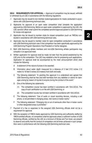 2015 Rules  Regulations	63
2
202.6  REQUIREMENTS FOR APPROVAL — Approval of competition may be issued, withheld
or withdrawn by an LSC in accordance with the following regulations:
.1 	 Approvals may be issued to non-member clubs/organizations for meets conducted in accor-
dance with USA Swimming technical rules.
.2 	 Applicants for approval of an open water competition shall complete the application
approved by USA Swimming. Before an open water competition is approved by the LSC, the
LSC sanction officer shall submit the completed sanction/approval packet to USA Swimming
for review and approval.
.3 	 Approvals may be issued to member clubs for closed competition (such as YMCAs) con-
ducted in accordance with USA Swimming technical rules.
.4 	 Approvals may be issued to member clubs for open competition conducted in accordance
with USA Swimming technical rules if that competition has been specifically approved by the
USA Swimming Program Operations Vice-President or his/her designee.
.5 	 Both USA Swimming athlete members and non-USA Swimming athlete participants may
compete in an approved meet.
.6 	 Written application for approval shall be made not later than the period established by the
LSC prior to the competition. The LSC may establish a fee for processing such applications.
Application for approval shall be accompanied by the meet announcement which shall
include the following:
A	 A statement of the nature of prizes to be awarded.
B	 Information about water depth measured for a distance of 3 feet 31/2 inches (1.0
meter) to 16 feet 5 inches (5.0 meters) from both end walls.
C	 The following statement: “In granting this approval it is understood and agreed that
USA Swimming shall be free and held harmless from any liabilities or claims for dam-
ages arising by reason of injuries to anyone during the conduct of the event.”
D	 One of the following two statements:
(1)	 The competition course has been certified in accordance with 104.2.2C(4). The
copy of such certification is on file with USA Swimming; or
(2)	 The competition course has not been certified in accordance with 104.2.2C(4).
E	 The following statement: Use of audio or visual recording devices, including a cell
phone, is not permitted in changing areas, rest rooms or locker rooms.
F	 The following statement: “Changing into or out of swimsuits other than in locker rooms
or other designated areas is prohibited.
.7	 Payment of a fee or expenses to the assigned USA Swimming officials shall not be a
requirement for approval.
.8 	 With the exception of YMCA meets approved by USA Swimming and sufficiently staffed by
YMCA certified officials, no competition shall be approved unless a sufficient number of USA
Swimming officials, certified by the LSC at a minimum of Stroke and Turn level, are present
to observe and certify that the conduct of competition and all times achieved in such compe-
tition were in conformance with the following USA Swimming technical rules:
202.6
 