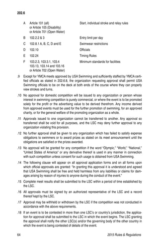 64	 2015 Rules  Regulations
A 	 Article 101 (all)	 Start, individual stroke and relay rules
	 or Article 105 (Disability)
or Article 701 (Open Water)
B 	 102.2.2  3	 Entry limit per day
C 	 102.8.1 A, B, C, D and E	 Swimwear restrictions
D 	 102.10	 Officials
E 	 102.24	 Timing Rules
F 	 103.2.3, 103.3.1, 103.4	 Minimum standards for facilities
	 103.13, 103.14 and 103.16
	 or Article 702 (Open Water)
.9 	 Except for YMCA meets approved by USA Swimming and sufficiently staffed by YMCA certi-
fied officials as stated in 202.6.8, the organization requesting approval shall permit USA
Swimming officials to be on the deck at both ends of the course where they can properly
view strokes and turns.
.10 	No approval for domestic competition will be issued to any organization or person whose
interest in swimming competition is purely commercial, or where the event is to be promoted
solely for the profit or the advertising value to be derived therefrom. Any income derived
from approved events must be used for the further promotion of swimming, for an approved
charity, or for the general welfare of the promoting organization as a whole.
.11 	Approvals issued to one organization cannot be transferred to another. Any approval so
transferred shall be void for all purposes, and the LSC may deny further approval to any
organization violating this provision.
.12 	No further approval shall be given to any organization which has failed to satisfy expense
obligations to swimmers or to award prizes as stated on its meet announcement until the
obligations are satisfied or the prizes awarded.
.13 	No approval will be granted for any competition if the word “Olympic,” “World,” “National,”
“United States of America or any derivative thereof is used in any manner in connection
with such competition unless consent for such usage is obtained from USA Swimming.
.14 	The following clause will appear on all approval application forms and on all forms upon
which official approvals are granted: In granting this approval it is understood and agreed
that USA Swimming shall be free and held harmless from any liabilities or claims for dam-
ages arising by reason of injuries to anyone during the conduct of the event.”
.15 	Complete meet results shall be submitted to the LSC within a period of time established by
the LSC.
.16 	All approvals must be signed by an authorized representative of the LSC and a record
thereof kept by the LSC.
.17 	Approval may be withheld or withdrawn by the LSC if the competition was not conducted in
accordance with the above requirements.
.18 	If an event is to be contested in more than one LSC’s or country’s jurisdiction, the applica-
tion for approval shall be submitted to the LSC in which the event begins. The LSC granting
the approval shall notify the other LSC(s) and/or the governing body of the other country in
which the event is being contested of details of the event.
202.6
 