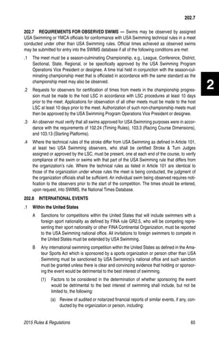 2015 Rules  Regulations	65
2
202.7
202.7   REQUIREMENTS FOR OBSERVED SWIMS — Swims may be observed by assigned
USA Swimming or YMCA officials for conformance with USA Swimming technical rules in a meet
conducted under other than USA Swimming rules. Official times achieved as observed swims
may be submitted for entry into the SWIMS database if all of the following conditions are met:
.1 	 The meet must be a season-culminating Championship, e.g., League, Conference, District,
Sectional, State, Regional, or be specifically approved by the USA Swimming Program
Operations Vice President or designee. A time trial held in conjunction with the season-cul-
minating championship meet that is officiated in accordance with the same standard as the
championship meet may also be observed.
.2 	 Requests for observers for certification of times from meets in the championship progres-
sion must be made to the host LSC in accordance with LSC procedures at least 10 days
prior to the meet. Applications for observation of all other meets must be made to the host
LSC at least 10 days prior to the meet. Authorization of such non-championship meets must
then be approved by the USA Swimming Program Operations Vice President or designee.
.3 	 An observer must verify that all swims approved for USA Swimming purposes were in accor-
dance with the requirements of 102.24 (Timing Rules), 103.3 (Racing Course Dimensions),
and 103.13 (Starting Platforms).
.4 	 Where the technical rules of the stroke differ from USA Swimming as defined in Article 101,
at least two USA Swimming observers, who shall be certified Stroke  Turn Judges
assigned or approved by the LSC, must be present, one at each end of the course, to verify
compliance of the swim or swims with that part of the USA Swimming rule that differs from
the organization’s rule. Where the technical rules as listed in Article 101 are identical to
those of the organization under whose rules the meet is being conducted, the judgment of
the organization officials shall be sufficient. An individual swim being observed requires noti-
fication to the observers prior to the start of the competition. The times should be entered,
upon request, into SWIMS, the National Times Database.
202.8  INTERNATIONAL EVENTS
.1	 Within the United States
A 	 Sanctions for competitions within the United States that will include swimmers with a
foreign sport nationality as defined by FINA rule GR2.5, who will be competing repre-
senting their sport nationality or other FINA Continental Organization, must be reported
to the USA Swimming national office. All invitations to foreign swimmers to compete in
the United States must be extended by USA Swimming.
B 	 Any international swimming competition within the United States as defined in the Ama-
teur Sports Act which is sponsored by a sports organization or person other than USA
Swimming must be sanctioned by USA Swimming’s national office and such sanction
must be granted unless there is clear and convincing evidence that holding or sponsor-
ing the event would be detrimental to the best interest of swimming.
(1) 	 Factors to be considered in the determination of whether sponsoring the event
would be detrimental to the best interest of swimming shall include, but not be
limited to, the following:
(a) 	 Review of audited or notarized financial reports of similar events, if any, con-
ducted by the organization or person, including:
 