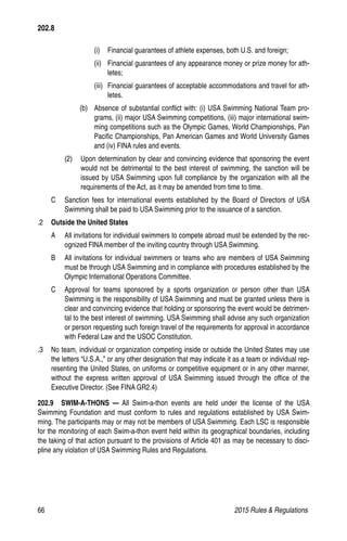 66	 2015 Rules  Regulations
202.8
(i)	 Financial guarantees of athlete expenses, both U.S. and foreign;
(ii)	 Financial guarantees of any appearance money or prize money for ath-
letes;
(iii)	 Financial guarantees of acceptable accommodations and travel for ath-
letes.
(b) 	 Absence of substantial conflict with: (i) USA Swimming National Team pro-
grams, (ii) major USA Swimming competitions, (iii) major international swim-
ming competitions such as the Olympic Games, World Championships, Pan
Pacific Championships, Pan American Games and World University Games
and (iv) FINA rules and events.
(2) 	 Upon determination by clear and convincing evidence that sponsoring the event
would not be detrimental to the best interest of swimming, the sanction will be
issued by USA Swimming upon full compliance by the organization with all the
requirements of the Act, as it may be amended from time to time.
C 	 Sanction fees for international events established by the Board of Directors of USA
Swimming shall be paid to USA Swimming prior to the issuance of a sanction.
.2 	 Outside the United States
A 	 All invitations for individual swimmers to compete abroad must be extended by the rec-
ognized FINA member of the inviting country through USA Swimming.
B 	 All invitations for individual swimmers or teams who are members of USA Swimming
must be through USA Swimming and in compliance with procedures established by the
Olympic International Operations Committee.
C 	 Approval for teams sponsored by a sports organization or person other than USA
Swimming is the responsibility of USA Swimming and must be granted unless there is
clear and convincing evidence that holding or sponsoring the event would be detrimen-
tal to the best interest of swimming. USA Swimming shall advise any such organization
or person requesting such foreign travel of the requirements for approval in accordance
with Federal Law and the USOC Constitution.
.3 	 No team, individual or organization competing inside or outside the United States may use
the letters “U.S.A.,” or any other designation that may indicate it as a team or individual rep-
resenting the United States, on uniforms or competitive equipment or in any other manner,
without the express written approval of USA Swimming issued through the office of the
Executive Director. (See FINA GR2.4)
202.9  SWIM-A-THONS — All Swim-a-thon events are held under the license of the USA
Swimming Foundation and must conform to rules and regulations established by USA Swim-
ming. The participants may or may not be members of USA Swimming. Each LSC is responsible
for the monitoring of each Swim-a-thon event held within its geographical boundaries, including
the taking of that action pursuant to the provisions of Article 401 as may be necessary to disci-
pline any violation of USA Swimming Rules and Regulations.
 