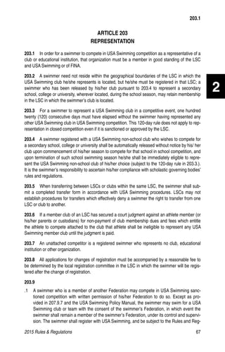 2015 Rules  Regulations	67
2
ARTICLE 203
REPRESENTATION
203.1  In order for a swimmer to compete in USA Swimming competition as a representative of a
club or educational institution, that organization must be a member in good standing of the LSC
and USA Swimming or of FINA.
203.2  A swimmer need not reside within the geographical boundaries of the LSC in which the
USA Swimming club he/she represents is located, but he/she must be registered in that LSC; a
swimmer who has been released by his/her club pursuant to 203.4 to represent a secondary
school, college or university, wherever located, during the school season, may retain membership
in the LSC in which the swimmer’s club is located.
203.3  For a swimmer to represent a USA Swimming club in a competitive event, one hundred
twenty (120) consecutive days must have elapsed without the swimmer having represented any
other USA Swimming club in USA Swimming competition. This 120-day rule does not apply to rep-
resentation in closed competition even if it is sanctioned or approved by the LSC.
203.4  A swimmer registered with a USA Swimming non-school club who wishes to compete for
a secondary school, college or university shall be automatically released without notice by his/ her
club upon commencement of his/her season to compete for that school in school competition, and
upon termination of such school swimming season he/she shall be immediately eligible to repre-
sent the USA Swimming non-school club of his/her choice (subject to the 120-day rule in 203.3.).
It is the swimmer’s responsibility to ascertain his/her compliance with scholastic governing bodies’
rules and regulations.
203.5  When transferring between LSCs or clubs within the same LSC, the swimmer shall sub-
mit a completed transfer form in accordance with USA Swimming procedures. LSCs may not
establish procedures for transfers which effectively deny a swimmer the right to transfer from one
LSC or club to another.
203.6  If a member club of an LSC has secured a court judgment against an athlete member (or
his/her parents or custodians) for non-payment of club membership dues and fees which entitle
the athlete to compete attached to the club that athlete shall be ineligible to represent any USA
Swimming member club until the judgment is paid.
203.7  An unattached competitor is a registered swimmer who represents no club, educational
institution or other organization.
203.8  All applications for changes of registration must be accompanied by a reasonable fee to
be determined by the local registration committee in the LSC in which the swimmer will be regis-
tered after the change of registration.
203.9
.1 	 A swimmer who is a member of another Federation may compete in USA Swimming sanc-
tioned competition with written permission of his/her Federation to do so. Except as pro-
vided in 207.9.7 and the USA Swimming Policy Manual, the swimmer may swim for a USA
Swimming club or team with the consent of the swimmer’s Federation, in which event the
swimmer shall remain a member of the swimmer’s Federation, under its control and supervi-
sion. The swimmer shall register with USA Swimming, and be subject to the Rules and Reg-
203.1
 