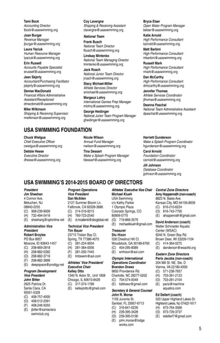 5
President
Jim Sheehan
4 Connor Ave.
Metuchen, NJ
08840-2255
(C)	908-239-9009
(H)	732-494-5416
(E)	sheehanjj@optonline.net
Administration Vice
President
Robert Broyles
PO Box 8957
Moscow, ID 83843-1457
(C)	208-669-2818
(H)	208-882-0392
(O)	208-882-3716
(F)	208-882-3899
(E)	deepspace@prodigy.net
Program Development
Vice President
John Bitter
2625 Patricia Dr.
Santa Clara, CA
95051-5328
(C)	408-757-4000
(O)	408-512-2091
(F)	408-246-5055
(E)	jbitter@santaclara
	swimclub.org
Program Operations
Vice President
Dan McAllen
2127 Summer Bloom Ln.
Fallbrook, CA 92028-3686
(C)	214-316-9215
(H)	760-723-2540
(E)	d.mcalleniii@sbcglobal.net
Technical Vice President
Tim Bauer
23715 Tristan Bay Ct.
Spring, TX 77386-4070
(C)	281-224-9054
(H)	281-364-0056
(F)	281-292-7445
(E)	tmbswim@aol.com
Athletes’ Vice President/
Executive Chair
Kelley Otto
1340 N. Astor St., Unit 1808
Chicago, IL 60610-8428
(C)	317-374-1789
(E)	kelleylotto@gmail.com
Athletes’Executive Vice Chair
Michael Klueh
USA Swimming
c/o Kathy Parker
1 Olympic Plaza
Colorado Springs, CO
80909-5770
(O)	719-866-3579
(E)	michaelklueh@gmail.com
Treasurer
Stu Hixon
558 Chestnut Hill Ct.
Woodstock, GA 30189-6765
(C)	404-295-8089
(E)	smhixon@aol.com
Olympic International
Operations Coordinator
Brandon Drawz
9850 Providence Rd.
Charlotte, NC 28277-0202
(C)	704-574-9349
(E)	bddrawz@gmail.com
Secretary & General Counsel
John R. Morse
1159 Junonia St.
Sanibel, FL 33957-6713
(C)	316-641-0239
(H)	239-395-3428
(O)	239-395-0106
(E)	john.morse@lodge
	works.com
Central Zone Directors
Amy Hoppenrath (non-coach)
8823 N. Bales Ave.
Kansas City, MO 64156-8939
(C)	816-210-6224
(O)	816-743-7700
(E)	ahoppenrath@gmail.com
David Anderson (coach)
Walter Schroeder Aquatic
Center (WSAC)
9240 N. Green Bay Rd.
Brown Deer, WI 53209-1104
(C)	414-364-0275
(E)	danderson@wsacltd.org
Eastern Zone Directors
Paris Jacobs (non-coach)
204 Mill St. NE, Ste. D
Vienna, VA 22180-4500
(C)	571-238-7657
(H)	703-391-2123
(O)	703-281-2104
(E)	paris@machine
	aquatics.com
Ed Dellert (coach)
520 Upper Highland Lakes Dr.
Highland Lakes, NJ 07422-1617
(H)	973-764-3568
(O)	973-729-3737
(E)	edellert7@gmail.com
USA SWIMMING FOUNDATION
USA SWIMMING’S 2014-2015 BOARD OF DIRECTORS
Tami Bock
Accounting Director
tbock@usaswimming.org
Joan Burgar
Revenue Manager
jburgar@usaswimming.org
Laura Yaciuk
Human Resource Manager
lyaciuk@usaswimming.org
Erin Russell
Accounts Payable Specialist
erussell@usaswimming.org
Jean Skjerly
Accountant/Purchasing Facilitator
jskjerly@usaswimming.org
Denise MacDonald
Financial Affairs Administrative
Assistant/Receptionist
dmacdonald@usaswimming.org
Mike Wilkinson
Shipping & Receiving Supervisor
mwilkinson@usaswimming.org
Coy Lavergne
Shipping & Receiving Assistant
clavergne@usaswimming.org
National Team
Frank Busch
National Team Director
fbusch@usaswimming.org
Lindsay Mintenko
National Team Managing Director
lmintenko@usaswimming.org
Jack Roach
National Junior Team Director
jroach@usaswimming.org
Stacy Michael-Miller
Athlete Services Director
smichael@usaswimming.org
Margaux Lohry
International Games Prep Manager
mlohry@usaswimming.org
George Heidinger
National Junior Team Program Manager
gheidinger@usaswimming.org
Bryce Elser
Open Water Program Manager
belser@usaswimming.org
Katie Arnold
High Performance Consultant
karnold@usaswimming.org
Matt Barbini
High Performance Consultant
mbarbini@usaswimming.org
Russell Mark
High Performance Consultant
rmark@usaswimming.org
Dan McCarthy
High Performance Consultant
dmccarthy@usaswimming.org
Jennifer Thomas
Athlete Services Coordinator
jthomas@usaswimming.org
Deanna Paschal
National Team Administrative Assistant
dpaschal@usaswimming.org
Chuck Wielgus
Chief Executive Officer
cwielgus@usaswimming.org
Debbie Hesse
Executive Director
dhesse@usaswimming.org
Nicole Wilson
Annual Fund Manager
nwilson@usaswimming.org
Tina Dessart
Make a Splash Program Manager
tdessart@usaswimming.org
Harriett Gunderson
Make a Splash Program Coordinator
hgunderson@usaswimming.org
Carol Arnold
Foundation Coordinator
carnold@usaswimming.org
Jill Johnson
Database Coordinator
jjohnson@usaswimming.org
 