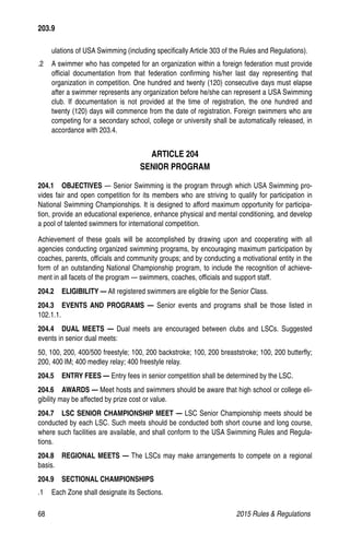 68	 2015 Rules  Regulations
ulations of USA Swimming (including specifically Article 303 of the Rules and Regulations).
.2 	 A swimmer who has competed for an organization within a foreign federation must provide
official documentation from that federation confirming his/her last day representing that
organization in competition. One hundred and twenty (120) consecutive days must elapse
after a swimmer represents any organization before he/she can represent a USA Swimming
club. If documentation is not provided at the time of registration, the one hundred and
twenty (120) days will commence from the date of registration. Foreign swimmers who are
competing for a secondary school, college or university shall be automatically released, in
accordance with 203.4.
ARTICLE 204
SENIOR PROGRAM
204.1  OBJECTIVES — Senior Swimming is the program through which USA Swimming pro-
vides fair and open competition for its members who are striving to qualify for participation in
National Swimming Championships. It is designed to afford maximum opportunity for participa-
tion, provide an educational experience, enhance physical and mental conditioning, and develop
a pool of talented swimmers for international competition.
Achievement of these goals will be accomplished by drawing upon and cooperating with all
agencies conducting organized swimming programs, by encouraging maximum participation by
coaches, parents, officials and community groups; and by conducting a motivational entity in the
form of an outstanding National Championship program, to include the recognition of achieve-
ment in all facets of the program — swimmers, coaches, officials and support staff.
204.2  ELIGIBILITY — All registered swimmers are eligible for the Senior Class.
204.3  EVENTS AND PROGRAMS — Senior events and programs shall be those listed in
102.1.1.
204.4  DUAL MEETS — Dual meets are encouraged between clubs and LSCs. Suggested
events in senior dual meets:
50, 100, 200, 400/500 freestyle; 100, 200 backstroke; 100, 200 breaststroke; 100, 200 butterfly;
200, 400 IM; 400 medley relay; 400 freestyle relay.
204.5  ENTRY FEES — Entry fees in senior competition shall be determined by the LSC.
204.6  AWARDS — Meet hosts and swimmers should be aware that high school or college eli-
gibility may be affected by prize cost or value.
204.7  LSC SENIOR CHAMPIONSHIP MEET — LSC Senior Championship meets should be
conducted by each LSC. Such meets should be conducted both short course and long course,
where such facilities are available, and shall conform to the USA Swimming Rules and Regula-
tions.
204.8  REGIONAL MEETS — The LSCs may make arrangements to compete on a regional
basis.
204.9  SECTIONAL CHAMPIONSHIPS
.1 	 Each Zone shall designate its Sections.
203.9
 