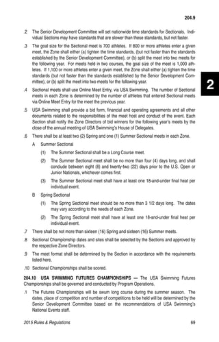 2015 Rules  Regulations	69
2
.2 	 The Senior Development Committee will set nationwide time standards for Sectionals. Indi-
vidual Sections may have standards that are slower than these standards, but not faster.
.3	 The goal size for the Sectional meet is 700 athletes. If 800 or more athletes enter a given
meet, the Zone shall either (a) tighten the time standards, (but not faster than the standards
established by the Senior Development Committee), or (b) split the meet into two meets for
the following year. For meets held in two courses, the goal size of the meet is 1,000 ath-
letes. If 1,100 or more athletes enter a given meet, the Zone shall either (a) tighten the time
standards (but not faster than the standards established by the Senior Development Com-
mittee), or (b) split the meet into two meets for the following year.
.4	 Sectional meets shall use Online Meet Entry, via USA Swimming. The number of Sectional
meets in each Zone is determined by the number of athletes that entered Sectional meets
via Online Meet Entry for the meet the previous year.
.5 	 USA Swimming shall provide a bid form, financial and operating agreements and all other
documents related to the responsibilities of the meet host and conduct of the event. Each
Section shall notify the Zone Directors of bid winners for the following year’s meets by the
close of the annual meeting of USA Swimming’s House of Delegates.
.6 	 There shall be at least two (2) Spring and one (1) Summer Sectional meets in each Zone.
A	 Summer Sectional
(1)	 The Summer Sectional shall be a Long Course meet.
(2)	 The Summer Sectional meet shall be no more than four (4) days long, and shall
conclude between eight (8) and twenty-two (22) days prior to the U.S. Open or
Junior Nationals, whichever comes first.
(3)	 The Summer Sectional meet shall have at least one 18-and-under final heat per
individual event.
B	 Spring Sectional
(1)	 The Spring Sectional meet should be no more than 3 1/2 days long. The dates
may vary according to the needs of each Zone.
(2)	 The Spring Sectional meet shall have at least one 18-and-under final heat per
individual event.
.7 	 There shall be not more than sixteen (16) Spring and sixteen (16) Summer meets.
.8 	 Sectional Championship dates and sites shall be selected by the Sections and approved by
the respective Zone Directors.
.9 	 The meet format shall be determined by the Section in accordance with the requirements
listed here.
.10 	Sectional Championships shall be scored.
204.10  USA SWIMMING FUTURES CHAMPIONSHIPS — The USA Swimming Futures
Championships shall be governed and conducted by Program Operations.
.1	 The Futures Championships will be swum long course during the summer season. The
dates, place of competition and number of competitions to be held will be determined by the
Senior Development Committee based on the recommendations of USA Swimming’s
National Events staff.
204.9
 