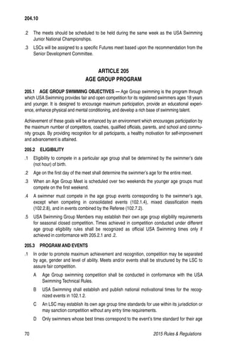 70	 2015 Rules  Regulations
204.10
.2	 The meets should be scheduled to be held during the same week as the USA Swimming
Junior National Championships.
.3	 LSCs will be assigned to a specific Futures meet based upon the recommendation from the
Senior Development Committee.
ARTICLE 205
AGE GROUP PROGRAM
205.1   AGE GROUP SWIMMING OBJECTIVES — Age Group swimming is the program through
which USA Swimming provides fair and open competition for its registered swimmers ages 18 years
and younger. It is designed to encourage maximum participation, provide an educational experi-
ence, enhance physical and mental conditioning, and develop a rich base of swimming talent.
Achievement of these goals will be enhanced by an environment which encourages participation by
the maximum number of competitors, coaches, qualified officials, parents, and school and commu-
nity groups. By providing recognition for all participants, a healthy motivation for self-improvement
and advancement is attained.
205.2  ELIGIBILITY
.1 	 Eligibility to compete in a particular age group shall be determined by the swimmer’s date
(not hour) of birth.
.2 	 Age on the first day of the meet shall determine the swimmer’s age for the entire meet.
.3 	 When an Age Group Meet is scheduled over two weekends the younger age groups must
compete on the first weekend.
.4 	 A swimmer must compete in the age group events corresponding to the swimmer’s age,
except when competing in consolidated events (102.1.4), mixed classification meets
(102.2.8), and in events combined by the Referee (102.7.2).
.5 	 USA Swimming Group Members may establish their own age group eligibility requirements
for seasonal closed competition. Times achieved in competition conducted under different
age group eligibility rules shall be recognized as official USA Swimming times only if
achieved in conformance with 205.2.1 and .2.
205.3  PROGRAM AND EVENTS
.1 	 In order to promote maximum achievement and recognition, competition may be separated
by age, gender and level of ability. Meets and/or events shall be structured by the LSC to
assure fair competition.
A 	 Age Group swimming competition shall be conducted in conformance with the USA
Swimming Technical Rules.
B 	 USA Swimming shall establish and publish national motivational times for the recog-
nized events in 102.1.2.
C 	 An LSC may establish its own age group time standards for use within its jurisdiction or
may sanction competition without any entry time requirements.
D 	 Only swimmers whose best times correspond to the event’s time standard for their age
 