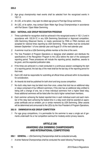 72	 2015 Rules  Regulations
.3 	 Age group championship meet events shall be selected from the recognized events in
102.1.2.
.4 	 An LSC, at its option, may open its oldest age group to Post Age Group swimmers.
.5 	 An LSC, at its option, may conduct Open Water Age Group Championships in accordance
with Part Seven / Open Water Swimming.
205.9  NATIONAL AGE GROUP RECOGNITION PROGRAM
.1 	 Times submitted for recognition shall be achieved in the recognized events in 102.1.2 and in
accordance with 102.24.1C in any USA Swimming Sanctioned or Approved competition,
USA Swimming Observed Swims, or meets sanctioned by FINA or FINA members and
accepted for national times reporting by USA Swimming. These meets must be conducted
between September 1 of one calendar year and August 31 of the next calendar year.
.2 	 A swimmer must be a USA Swimming athlete member at the time of the swim.
.3 	 The Vice President of Program Operations or designee shall establish and distribute the
specifications of the Recognition Program to the LSCs before the start of the subsequent
reporting period. These procedures will include the reporting period, deadlines, awards to
be given, and the expected publication date.
.4 	 If the times are achieved in a meet conducted in a continuous session overlapping the start
of a reporting period, the last day of the meet shall be the last day of the reporting period for
that meet.
.5 	 Each LSC shall be responsible for submitting all official times achieved within its boundaries
for consideration.
.6 	 An Awards list shall be published for both short and long course competition.
.7 	 No club’s relay team may be listed more than once, unless that club has an additional relay
or relays comprised of four different swimmers. If the club has an additional relay entitled to
listing with a change of one, two or three individual swimmers from a higher listed relay,
those additional swimmers will be listed after the club’s higher ranked team members.
.8 	 Each swimmer achieving the fastest reported time in each individual event and each mem-
ber of the relay team achieving the fastest time in a relay event shall be awarded an appro-
priate certificate and an emblem, pin or similar memento by USA Swimming. Other awards
will be determined and announced to the LSCs by the Vice President of Program Operations.
205.10  SWIMWEAR IN AGE GROUP COMPETITION
.1 	 For age group competitions, it is permissible for the swimmer to wear a single set of gar-
ments underneath his or her competition swimsuit for modesty and/or privacy reasons.
ARTICLE 206
AWARDING USA SWIMMING CHAMPIONSHIPS
AND INTERNATIONAL COMPETITIONS
206.1  GENERAL — USA Swimming Championships shall be conducted annually.
.1 	 A winter National Championships shall be conducted the week following Thanksgiving.
205.8
 