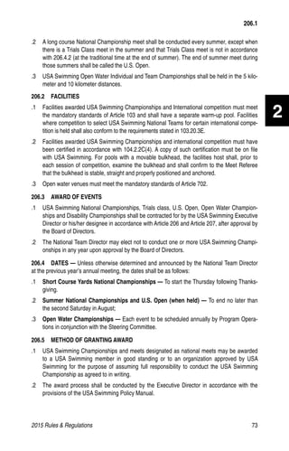 2015 Rules  Regulations	73
2
.2 	 A long course National Championship meet shall be conducted every summer, except when
there is a Trials Class meet in the summer and that Trials Class meet is not in accordance
with 206.4.2 (at the traditional time at the end of summer). The end of summer meet during
those summers shall be called the U.S. Open.
.3 	 USA Swimming Open Water Individual and Team Championships shall be held in the 5 kilo-
meter and 10 kilometer distances.
206.2  FACILITIES
.1 	 Facilities awarded USA Swimming Championships and International competition must meet
the mandatory standards of Article 103 and shall have a separate warm-up pool. Facilities
where competition to select USA Swimming National Teams for certain international compe-
tition is held shall also conform to the requirements stated in 103.20.3E.
.2 	 Facilities awarded USA Swimming Championships and international competition must have
been certified in accordance with 104.2.2C(4). A copy of such certification must be on file
with USA Swimming. For pools with a movable bulkhead, the facilities host shall, prior to
each session of competition, examine the bulkhead and shall confirm to the Meet Referee
that the bulkhead is stable, straight and properly positioned and anchored.
.3 	 Open water venues must meet the mandatory standards of Article 702.
206.3  AWARD OF EVENTS
.1	 USA Swimming National Championships, Trials class, U.S. Open, Open Water Champion-
ships and Disability Championships shall be contracted for by the USA Swimming Executive
Director or his/her designee in accordance with Article 206 and Article 207, after approval by
the Board of Directors.
.2	 The National Team Director may elect not to conduct one or more USA Swimming Champi-
onships in any year upon approval by the Board of Directors.
206.4  DATES — Unless otherwise determined and announced by the National Team Director
at the previous year’s annual meeting, the dates shall be as follows:
.1 	 Short Course Yards National Championships — To start the Thursday following Thanks-
giving.
.2 	 Summer National Championships and U.S. Open (when held) — To end no later than
the second Saturday in August;
.3 	 Open Water Championships — Each event to be scheduled annually by Program Opera-
tions in conjunction with the Steering Committee.
206.5  METHOD OF GRANTING AWARD
.1 	 USA Swimming Championships and meets designated as national meets may be awarded
to a USA Swimming member in good standing or to an organization approved by USA
Swimming for the purpose of assuming full responsibility to conduct the USA Swimming
Championship as agreed to in writing.
.2 	 The award process shall be conducted by the Executive Director in accordance with the
provisions of the USA Swimming Policy Manual.
206.1
 