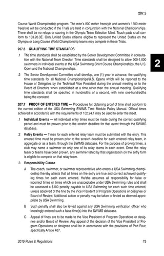 2015 Rules  Regulations	75
2
Course World Championship program. The men’s 800 meter freestyle and women’s 1500 meter
freestyle will be conducted if the Trials are held in conjunction with the National Championships.
There shall be no relays or scoring in the Olympic Team Selection Meet. Touch pads shall con-
form to 103.20.3E. Only United States citizens eligible to represent the United States on the
Olympic or Long Course World Championship teams may compete in these Trials.
207.6   QUALIFYING TIME STANDARDS
.1 	 The time standards shall be established by the Senior Development Committee in consulta-
tion with the National Team Director. Time standards shall be designed to allow 900-1,000
swimmers in individual events at the USA Swimming Short Course Championships, the U.S.
Open and the National Championships.
.2 	 The Senior Development Committee shall develop, one (1) year in advance, the qualifying
time standards for all National Championships/U.S. Opens which will be reported to the
House of Delegates by the Technical Vice President during the annual meeting or to the
Board of Directors when established at a time other than the annual meeting. Qualifying
time standards shall be specified in hundredths of a second, with nine one-hundredths
being the constant.
207.7   PROOF OF ENTERED TIME — Procedures for obtaining proof of time shall conform to
the current edition of the USA Swimming SWIMS Time Module Policy Manual. Official times
achieved in accordance with the requirements of 102.24.1 may be used to enter the meet.
.1 	 Individual Events — All individual entry times must be made during the correct qualifying
period and must be proven prior to the scratch deadline for that event through the SWIMS
database.
.2 	 Relay Events — Times for each entered relay team must be submitted with the entry. This
entered time must be proven prior to the scratch deadline for each entered relay team, in
aggregate or as a team, through the SWIMS database. For the purpose of proving times, a
club may name a swimmer on only one of its relay teams in each event. Once the relay
team or teams have been proven, any swimmer listed by that organization on the entry form
is eligible to compete on that relay team.
.3 	 Responsibility Clause
A 	 The coach, swimmer, or swimmer representative who enters a USA Swimming champi-
onship thereby attests that all times on the entry are true and correct achieved qualify-
ing times for each event entered. He/she assumes all responsibility for false or
incorrect times or times which are unacceptable under USA Swimming rules and shall
be assessed a $100 penalty payable to USA Swimming for each such time entered,
unless absolved of the fine by the Vice President of Program Operations or designee or
Board of Review. Additional action or penalty may be taken or levied as deemed appro-
priate by USA Swimming.
B 	 Such penalty shall also be levied against any USA Swimming verification officer who
knowingly entered such a false time(s) into the SWIMS database.
C 	 Appeal of fines are to be made to the Vice President of Program Operations or desig-
nee and/or Board of Review. Any appeal of the decision of the Vice President of Pro-
gram Operations or designee shall be in accordance with the provisions of Part Four,
specifically Article 407.
207.5
 