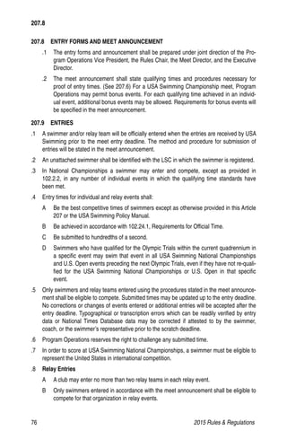 76	 2015 Rules  Regulations
207.8   ENTRY FORMS AND MEET ANNOUNCEMENT
.1 	 The entry forms and announcement shall be prepared under joint direction of the Pro-
gram Operations Vice President, the Rules Chair, the Meet Director, and the Executive
Director.
.2 	 The meet announcement shall state qualifying times and procedures necessary for
proof of entry times. (See 207.6) For a USA Swimming Championship meet, Program
Operations may permit bonus events. For each qualifying time achieved in an individ-
ual event, additional bonus events may be allowed. Requirements for bonus events will
be specified in the meet announcement.
207.9  ENTRIES
.1 	 A swimmer and/or relay team will be officially entered when the entries are received by USA
Swimming prior to the meet entry deadline. The method and procedure for submission of
entries will be stated in the meet announcement.
.2 	 An unattached swimmer shall be identified with the LSC in which the swimmer is registered.
.3 	 In National Championships a swimmer may enter and compete, except as provided in
102.2.2, in any number of individual events in which the qualifying time standards have
been met.
.4 	 Entry times for individual and relay events shall:
A 	 Be the best competitive times of swimmers except as otherwise provided in this Article
207 or the USA Swimming Policy Manual.
B 	 Be achieved in accordance with 102.24.1, Requirements for Official Time.
C 	 Be submitted to hundredths of a second.
D 	 Swimmers who have qualified for the Olympic Trials within the current quadrennium in
a specific event may swim that event in all USA Swimming National Championships
and U.S. Open events preceding the next Olympic Trials, even if they have not re-quali-
fied for the USA Swimming National Championships or U.S. Open in that specific
event.
.5 	 Only swimmers and relay teams entered using the procedures stated in the meet announce-
ment shall be eligible to compete. Submitted times may be updated up to the entry deadline.
No corrections or changes of events entered or additional entries will be accepted after the
entry deadline. Typographical or transcription errors which can be readily verified by entry
data or National Times Database data may be corrected if attested to by the swimmer,
coach, or the swimmer’s representative prior to the scratch deadline.
.6 	 Program Operations reserves the right to challenge any submitted time.
.7 	 In order to score at USA Swimming National Championships, a swimmer must be eligible to
represent the United States in international competition.
.8 	 Relay Entries
A 	 A club may enter no more than two relay teams in each relay event.
B 	 Only swimmers entered in accordance with the meet announcement shall be eligible to
compete for that organization in relay events.
207.8
 