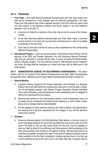 2015 Rules  Regulations	77
2
207.10  PROGRAMS
.1 	 Time Trials — At all USA Swimming National Championships and Trials Class meets, time
trials will be conducted on a time available basis for swimmers participating in the meet.
These time trials shall be held under a separate sanction of the LSC where the meet is held
and shall conform to the following conditions and format, subject to the time limitations
specified in 207.10 and 207.11:
A 	 A swimmer is limited to a maximum of two time trials during the course of the champi-
onships.
B 	 At the USA Swimming National Championships and Trials Class meets, a swimmer
must be entered in the meet with a proved time (individual event or relay) to be eligible
to participate in the time trials.
C 	 Entry fees for time trials shall be the same as those established for the corresponding
National Championships.
.2 	 International Program — Upon the recommendation of the National Team Director with the
approval of the OIOC and Program Operations, the USA Swimming National Champion-
ships may be conducted in a format with the order of events simulating the World Champi-
onship or Olympic program. The men’s 800 and women’s 1500-freestyle may be included in
this format. All relays shall be conducted on a timed finals basis with all heats swum in the
finals session.
207.11   ADMINISTRATIVE CONDUCT OF USA SWIMMING CHAMPIONSHIPS — The admin-
istrative rules for the conduct of the National Championships and Open Water Championships
are specified herein. Additional rules for Open Water Championships are listed in Article 704.
.1 	 General Meeting
A 	 A general meeting, chaired by the Program Operations Vice President or a designee,
shall be held at all USA Swimming championship meets prior to the first day’s competi-
tion. All participating coaches, meet officials, Program Operations Division committee
chairs and coordinators, and representatives of each participating club are obligated to
attend or be represented at this meeting.
B 	 Only business pertinent to the administrative conduct of that championship meet and
its events may be considered and finalized at this meeting by a vote of those in atten-
dance and no changes shall be made thereafter.
C 	 It is the obligation of every swimmer entered in the meet to attend or be represented at
this meeting and to become acquainted with the changes, if any, and the decisions
made at this meeting.
.2 	 Schedule
A 	 Except as otherwise stated in the USA Swimming Policy Manual, a minimum of two (2)
hours must elapse between the end of the last preliminary heat and the start of the first
race in the finals on any one day, during which time the pool must be available for
warm-up. Starting times for the preliminary and finals sessions shall be published in the
meet announcement and reviewed at the general meeting. Starting times shall be as
consistent as possible throughout the meet. At the general meeting a schedule shall be
made available for the first day’s competition, including starting times for the first race
in each preliminary event and for each race in the finals. Each day a schedule shall be
207.10
 