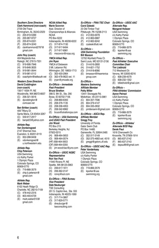 6
Southern Zone Directors
Clark Hammond (non-coach)
2729 Old Trace
Birmingham, AL 35243-2029
(C)	205-910-5390
(H)	205-967-9727
(O)	205-874-0331
(F)	205-874-3240
(E)	clarkhammond2797@
	gmail.com
John Roy (coach)
404 Maylands Ave.
Raleigh, NC 27615-7331
(C)	919-906-7946
(H)	919-846-3635
(O)	919-981-0644
(F)	919-981-0112
(E)	coachjohn@bellsouth.net
Western Zone Directors
David Coddington
(non-coach)
15617 165th Pl. NE
Woodinville, WA 98072-8937
(C)	206-321-5616
(E)	djcoddington@
	comcast.net
Ben Britten (coach)
409 Tiffany Dr.
Santa Maria, CA 93454-3267
(C)	559-917-2917
(E)	benjet23@yahoo.com
Athlete Rep.
Van Donkersgoed
2147 Sherman Ave.
Evanston, IL 60201-6119
(C)	952-288-9458
(E)	vdonkersgoed@
	u.northwestern.edu
Athlete Rep.
Chip Peterson
USA Swimming
c/o Kathy Parker
1 Olympic Plaza
Colorado Springs, CO
80909-5770
(O)	719-866-3579
(E)	chip.b.peterson@
	gmail.com
Athlete Rep.
Mark Weber
6102 Heath Ridge Ct.
Charlotte, NC 28210-7109
(C)	478-442-2316
(O)	803-493-6729
(E)	mark.weber010@
	gmail.com
NCAA Allied Rep.
Marie Scovron
Asst. Director of
Championships & Alliances
NCAA
PO Box 6222
Indianapolis, IN 46206-6222
(C)	317-874-7130
(O)	317-917-6494
(F)	317-917-6981
(E)	mscovron@ncaa.org
YMCA Allied Rep.
Jim Ryan
YMCA of Delaware
3 Mt. Lebanon Rd.
Wilmington, DE 19803-1713
(C)	302-420-2964
(O)	 302-478-9622 ext. 11
(E)	jryan@ymcade.org
Ex-Officio – Immediate
Past President
Bruce Stratton
398 S. 9th St., Ste. 290
Boise, ID 83702-7156
(C)	208-869-6350
(H)	208-376-1135
(O)	208-336-4953
(F)	208-342-8962
(E)	bruce@strattoncpa.com
Ex-Officio – USA Swimming
and USAS Past President
Jim Wood
PO Box 215
Berkeley Heights, NJ
07922-0215
(H)	908-464-5653
(O)	908-464-0574
(HF) 908-464-5653
(OF) 908-464-0355
(E)	jim-wood-bac@juno.com
Ex-Officio – USOC NGBC
Representative
Ron Van Pool
11940 Riviera Pl. NE
Seattle, WA 98125-5963
(C)	206-617-1611
(H)	206-362-0147
(E)	ronvp@aol.com
Ex-Officio – FINA Bureau
Vice President
Dale Neuburger
TSE Consulting
201 S. Capitol Ave., Ste. 555
Indianapolis, IN 46225-1069
(C)	317-714-3667
(O)	317-829-5771
(E)	dneuburger@
	tseconsulting.com
Ex-Officio – FINA TSC Chair
Carol Zaleski
23 Old Timber Trail
Pittsburgh, PA 15238-2113
(C)	412-953-0078
(H)	412-963-0687
(F)	412-963-9242
(E)	czaleski@att.net
Ex-Officio –
USA Swimming Foundation
Bill Maxson
12702 Wynfield Pines Ct.
Saint Louis, MO 63131-2156
(C)	314-616-2800
(H)	314-821-1752
(O)	314-918-8080
(E)	bmaxson@theamerica
	group.com
Ex-Officio –
Masters Swimming
Affiliate Member
Patty Miller
13441 Stonegate Rd.
Midlothian, VA 23113-3961
(C)	804-357-7596
(H)	804-379-4147
(O)	804-335-2832
(E)	pmillerswmr@gmail.com
Ex-Officio – ASCA Rep.
Affiliate Member
Gregg Troy
University of Florida
Gator Swim Club
PO Box 14485
Gainesville, FL 32604-2485
(C)	352-317-3149
(O)	 352-375-4683 ext. 4519
(E)	greggt@gators.ufl.edu
Ex-Officio – USOC AAC Rep.
Peter Vanderkaay
USA Swimming
c/o Kathy Parker
1 Olympic Plaza
Colorado Springs, CO
80909-5770
(O)	719-866-3579
(E)	kparker@usa
	swimming.org
Ex-Officio – USOC AAC
Alternate Rep.
Margaret Holezer
USA Swimming
c/o Kathy Parker
1 Olympic Plaza
Colorado Springs, CO
80909-5770
(O)	719-866-3579
(E)	kparker@usa
	swimming.org
Ex-Officio –
Past Athletes’ Executive
Committee Chair
Tim Liebhold
712 Westward Dr.
Verona, WI 53593-8316
(C)	608-239-4579
(O)	608-232-1352
(E)	tdliebhold@gmail.com
Ex-Officio –
FINA Athletes’ Commission
Aaron Peirsol
USA Swimming
c/o Kathy Parker
1 Olympic Plaza
Colorado Springs, CO
80909-5770
(O)	719-866-3579
(E)	kparker@usa
	swimming.org
Ex-Officio – Athletes’
Alternate BOD Rep.
Derek Paul
1616 Chenoweth Cir.
Knoxville, TN 37909-1914
(O)	865-637-2142
(F)	865-637-2143
(E)	dspaul89@gmail.com
 