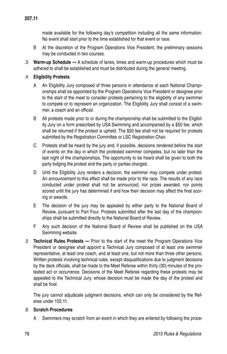78	 2015 Rules  Regulations
made available for the following day’s competition including all the same information.
No event shall start prior to the time established for that event or race.
B 	 At the discretion of the Program Operations Vice President, the preliminary sessions
may be conducted in two courses.
.3 	 Warm-up Schedule — A schedule of lanes, times and warm-up procedures which must be
adhered to shall be established and must be distributed during the general meeting.
.4 	 Eligibility Protests
A 	 An Eligibility Jury composed of three persons in attendance at each National Champi-
onships shall be appointed by the Program Operations Vice President or designee prior
to the start of the meet to consider protests pertaining to the eligibility of any swimmer
to compete or to represent an organization. The Eligibility Jury shall consist of a swim-
mer, a coach and an official.
B 	 All protests made prior to or during the championship shall be submitted to the Eligibil-
ity Jury on a form prescribed by USA Swimming and accompanied by a $50 fee, which
shall be returned if the protest is upheld. The $50 fee shall not be required for protests
submitted by the Registration Committee or LSC Registration Chair.
C 	 Protests shall be heard by the jury and, if possible, decisions rendered before the start
of events on the day in which the protested swimmer competes, but no later than the
last night of the championships. The opportunity to be heard shall be given to both the
party lodging the protest and the party or parties charged.
D 	 Until the Eligibility Jury renders a decision, the swimmer may compete under protest.
An announcement to this effect shall be made prior to the race. The results of any race
conducted under protest shall not be announced, nor prizes awarded, nor points
scored until the jury has determined if and how their decision may affect the final scor-
ing or awards.
E 	 The decision of the jury may be appealed by either party to the National Board of
Review, pursuant to Part Four. Protests submitted after the last day of the champion-
ships shall be submitted directly to the National Board of Review.
F 	 Any such decision of the National Board of Review shall be published on the USA
Swimming website.
.5 	 Technical Rules Protests — Prior to the start of the meet the Program Operations Vice
President or designee shall appoint a Technical Jury composed of at least one swimmer
representative, at least one coach, and at least one, but not more than three other persons.
Written protests involving technical rules, except disqualifications due to judgment decisions
by the deck officials, shall be made to the Meet Referee within thirty (30) minutes of the pro-
tested act or occurrence. Decisions of the Meet Referee regarding these protests may be
appealed to the Technical Jury, whose decision must be made the day of the protest and
shall be final.
The jury cannot adjudicate judgment decisions, which can only be considered by the Ref-
eree under 102.11.
.6 	 Scratch Procedures
A 	 Swimmers may scratch from an event in which they are entered by following the proce-
207.11
 
