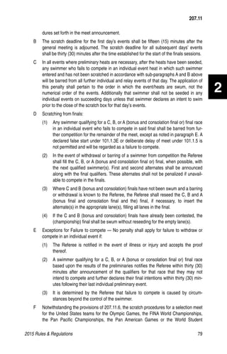 2015 Rules  Regulations	79
2
dures set forth in the meet announcement.
B 	 The scratch deadline for the first day’s events shall be fifteen (15) minutes after the
general meeting is adjourned. The scratch deadline for all subsequent days’ events
shall be thirty (30) minutes after the time established for the start of the finals sessions.
C 	 In all events where preliminary heats are necessary, after the heats have been seeded,
any swimmer who fails to compete in an individual event heat in which such swimmer
entered and has not been scratched in accordance with sub-paragraphs A and B above
will be barred from all further individual and relay events of that day. The application of
this penalty shall pertain to the order in which the event/heats are swum, not the
numerical order of the events. Additionally that swimmer shall not be seeded in any
individual events on succeeding days unless that swimmer declares an intent to swim
prior to the close of the scratch box for that day’s events.
D 	 Scratching from finals:
(1)	 Any swimmer qualifying for a C, B, or A (bonus and consolation final or) final race
in an individual event who fails to compete in said final shall be barred from fur-
ther competition for the remainder of the meet, except as noted in paragraph E. A
declared false start under 101.1.3E or deliberate delay of meet under 101.1.5 is
not permitted and will be regarded as a failure to compete.
(2)	 In the event of withdrawal or barring of a swimmer from competition the Referee
shall fill the C, B, or A (bonus and consolation final or) final, when possible, with
the next qualified swimmer(s). First and second alternates shall be announced
along with the final qualifiers. These alternates shall not be penalized if unavail-
able to compete in the finals.
(3)	 Where C and B (bonus and consolation) finals have not been swum and a barring
or withdrawal is known to the Referee, the Referee shall reseed the C, B and A
(bonus final and consolation final and the) final, if necessary, to insert the
alternate(s) in the appropriate lane(s), filling all lanes in the final.
(4)	 If the C and B (bonus and consolation) finals have already been contested, the
(championship) final shall be swum without reseeding for the empty lane(s).
E 	 Exceptions for Failure to compete — No penalty shall apply for failure to withdraw or
compete in an individual event if:
(1)	 The Referee is notified in the event of illness or injury and accepts the proof
thereof.
(2)	 A swimmer qualifying for a C, B, or A (bonus or consolation final or) final race
based upon the results of the preliminaries notifies the Referee within thirty (30)
minutes after announcement of the qualifiers for that race that they may not
intend to compete and further declares their final intentions within thirty (30) min-
utes following their last individual preliminary event.
(3)	 It is determined by the Referee that failure to compete is caused by circum-
stances beyond the control of the swimmer.
F 	 Notwithstanding the provisions of 207.11.6, the scratch procedures for a selection meet
for the United States teams for the Olympic Games, the FINA World Championships,
the Pan Pacific Championships, the Pan American Games or the World Student
207.11
 