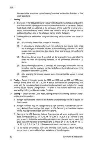 80	 2015 Rules  Regulations
Games shall be established by the Steering Committee and the Vice President of Pro-
gram Operations.
.7 	 Seeding
A 	 Swimmers in the 1000yd/800m and 1650yd/1500m freestyle must check in and confirm
their intention to compete prior to the scratch deadline in order to be seeded. Seeded
heat sheets shall be published at the conclusion of the finals the evening before,
except that in the five-day format, seeded heat sheets for the 800m freestyle shall be
published two hours prior to the scheduled starting time for that event.
B 	 Seeding individual events when using non-conforming and bonus times shall be as fol-
lows:
(1)	 All conforming times will be arranged in time order.
(2)	 In a long course championship meet, non-conforming short course meter times
will be arranged in time order followed by non-conforming yard times; in a short
course meet, non-conforming long course times shall precede non-conforming
short course times.
(3)	 Conforming bonus times, if permitted, will be arranged in time order after the
times that meet the qualifying standards, in the precedence specified in (2)
above.
(4)	 Non-conforming bonus times, if permitted, will be arranged in time order after the
times that meet the qualifying standard and after conforming bonus times, in the
precedence specified in (2) above.
(5)	 After arranging the times as provided above, the event will be seeded in normal
fashion.
.8 	 Finals — Except for the relay events, the 1000 and 1650-yard and 800 and 1500-meter
freestyle events, there shall be C, B, and A (bonus, consolation and championship) final
heats, with the consolation heats preceding the championship heat, in both short course
and long course National Championships. The order of final heats for each meet shall be
approved by the Program Operations Vice President.
.9 	 Scoring — Except for Trials Class meets, scoring at the USA Swimming National Champi-
onships shall be mandatory.
A 	 Foreign national teams entered in the National Championships will not be scored for
team awards.
B 	 Foreign swimmers may not score points for a USA Swimming team at the USA Swim-
ming National Championships, but, subject to USA Swimming representation require-
ments, may represent that team and receive awards.
C 	 Scoring at the USA Swimming National Championships will be on a sixteen (16) place
basis. Individual events: 20, 17, 16, 15, 14, 13, 12, 11, 9, 7, 6, 5, 4, 3, 2, 1. When a 10-lane
pool is used for finals at the National Championships, the scoring shall be on a twenty (20)
place basis with the values for individual events as follows: 24, 21, 20, 19, 18, 17, 16, 15,
14, 13, 11, 9, 8, 7, 6, 5, 4, 3, 2, 1. Relay events receive double these point values.
D 	 To be eligible for Combined Men’s and Women’s Team Awards, a team must have
scored points in both the Men’s Team and Women’s Team Categories.
207.11
 